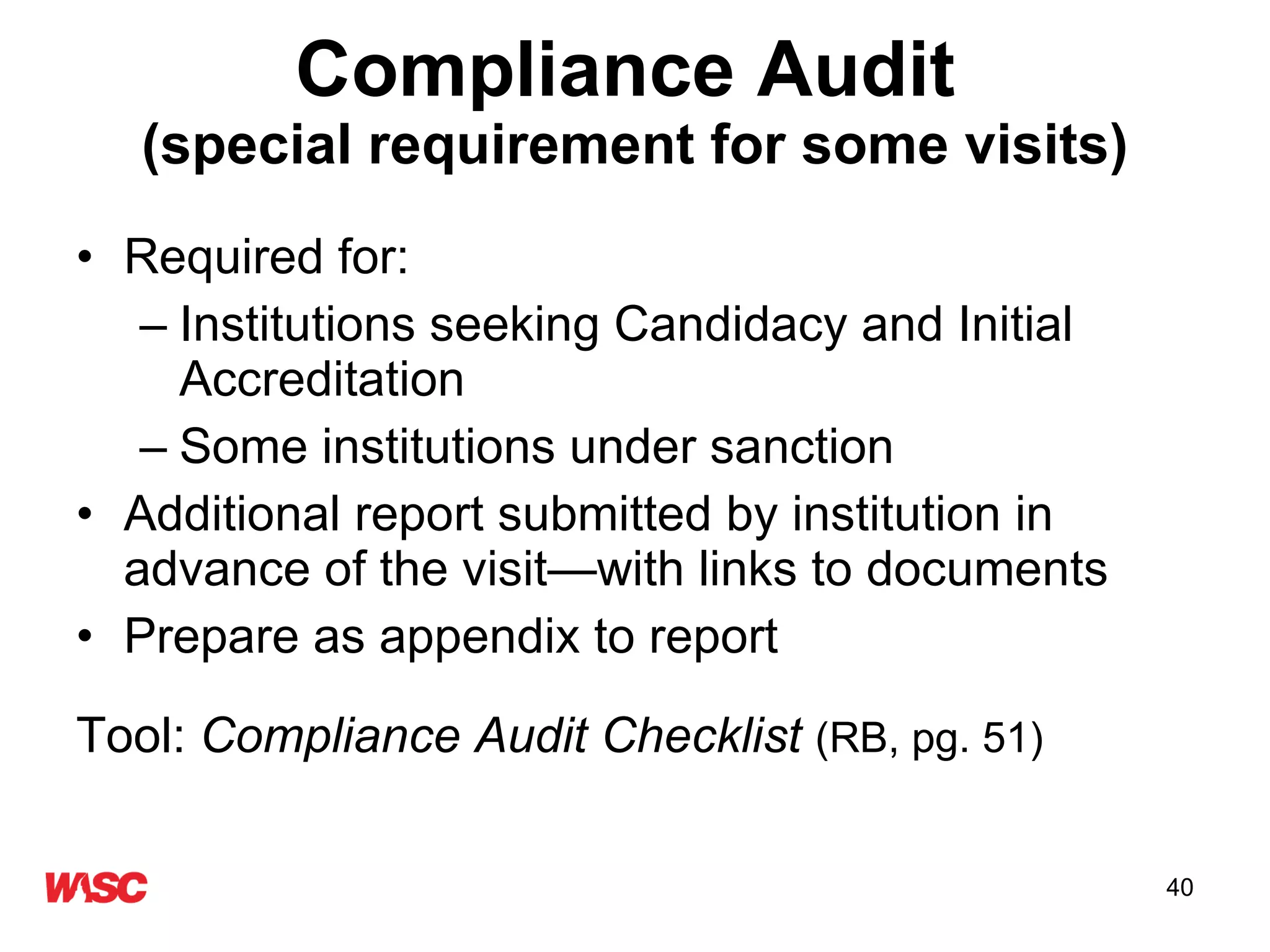 Compliance Audit   (special requirement for some visits) Required for: Institutions seeking Candidacy and Initial Accreditation Some institutions under sanction Additional report submitted by institution in advance of the visit—with links to documents Prepare as appendix to report Tool:  Compliance Audit Checklist   (RB, pg. 51) 