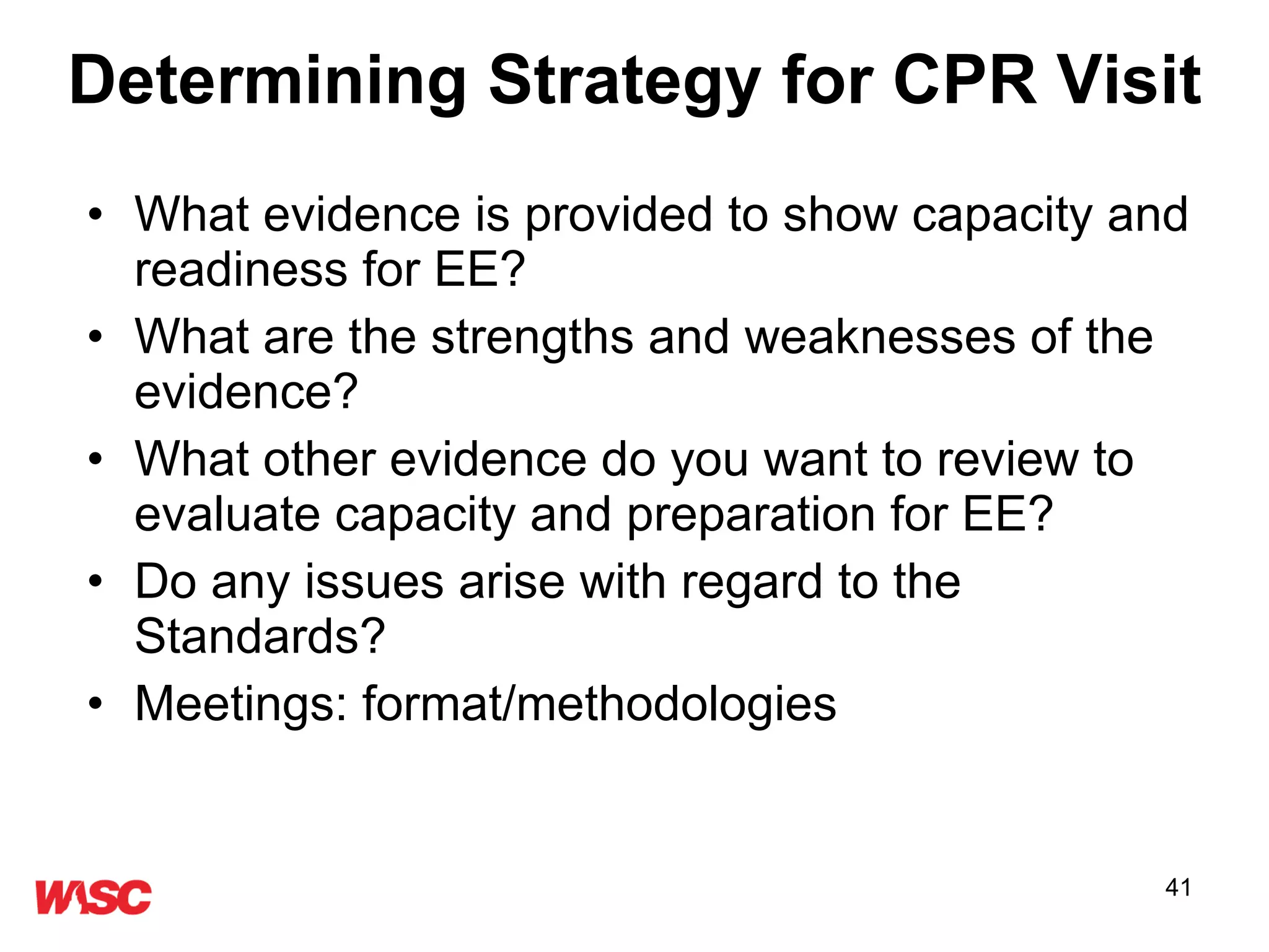 Determining Strategy for CPR Visit What evidence is provided to show capacity and readiness for EE? What are the strengths and weaknesses of the evidence? What other evidence do you want to review to evaluate capacity and preparation for EE? Do any issues arise with regard to the Standards? Meetings: format/methodologies 