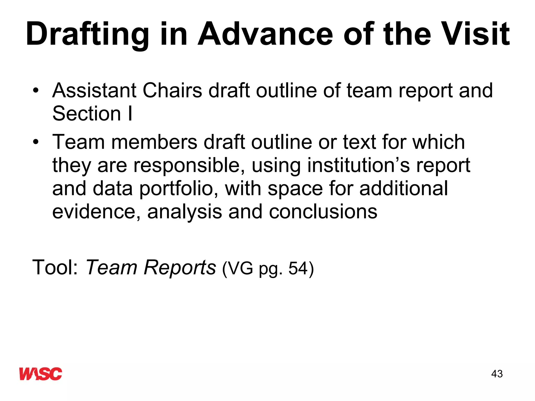 Drafting in Advance of the Visit Assistant Chairs draft outline of team report and Section I Team members draft outline or text for which they are responsible, using institution’s report and data portfolio, with space for additional evidence, analysis and conclusions  Tool:  Team Reports   (VG pg. 54) 