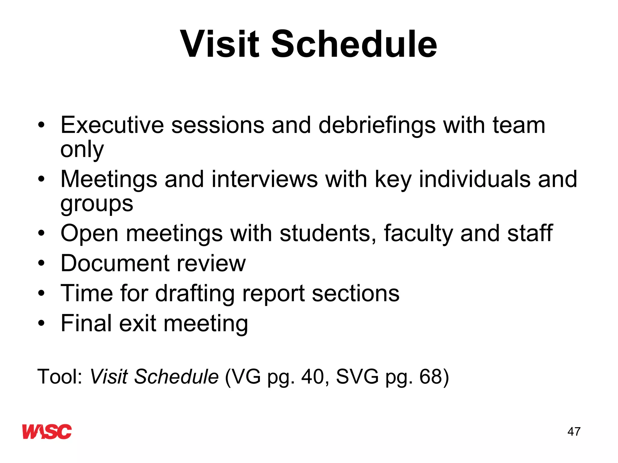 Visit Schedule Executive sessions and debriefings with team only Meetings and interviews with key individuals and groups Open meetings with students, faculty and staff Document review  Time for drafting report sections Final exit meeting Tool:  Visit Schedule  (VG pg. 40, SVG pg. 68) 