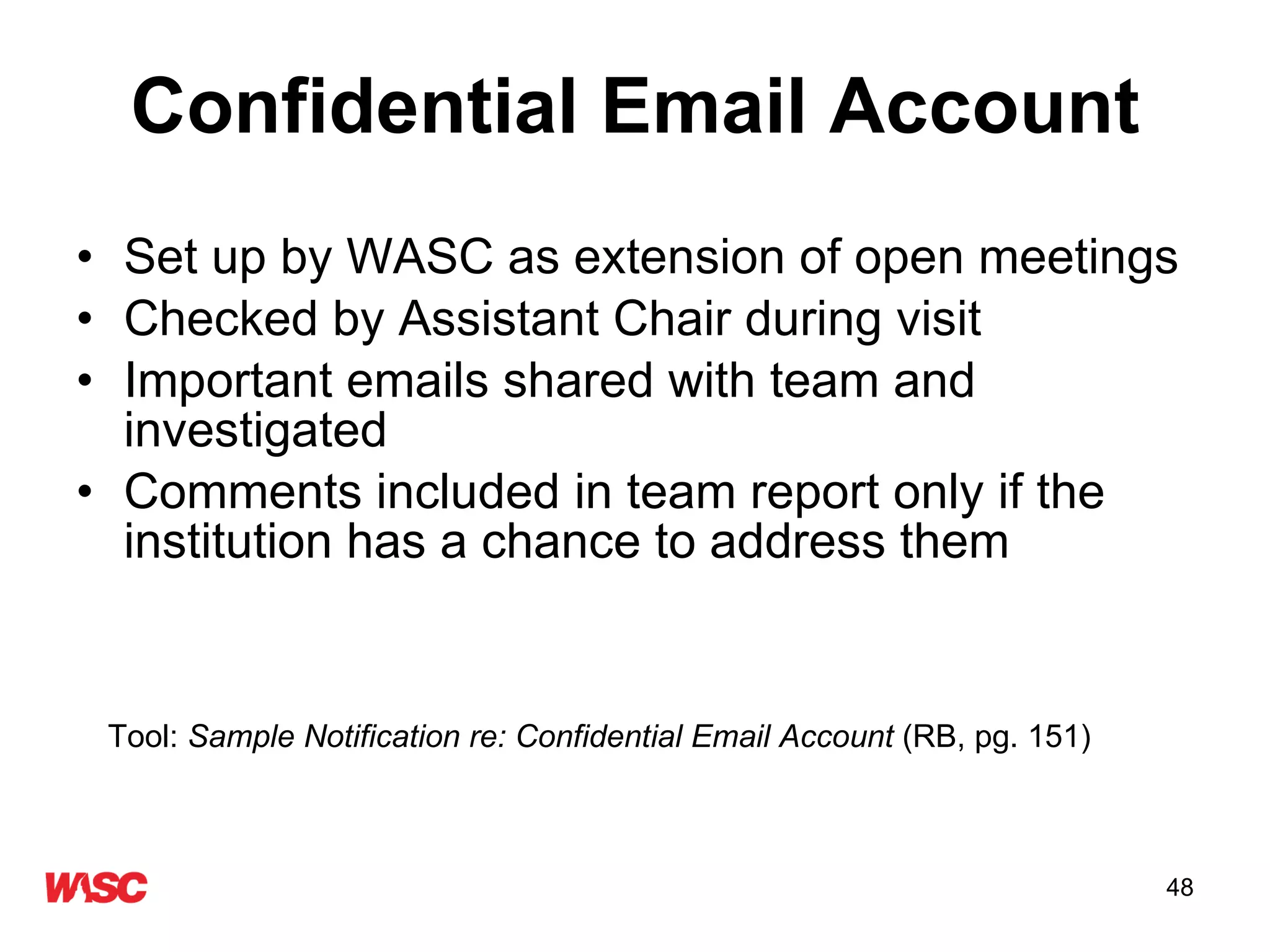 Confidential Email Account Set up by WASC as extension of open meetings Checked by Assistant Chair during visit Important emails shared with team and investigated Comments included in team report only if the institution has a chance to address them Tool:  Sample Notification re: Confidential Email Account  (RB, pg. 151) 