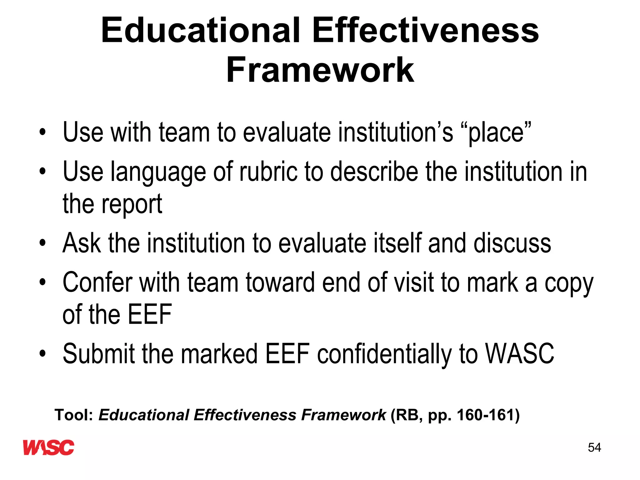 Educational Effectiveness Framework Use with team to evaluate institution’s “place”  Use language of rubric to describe the institution in the report Ask the institution to evaluate itself and discuss Confer with team toward end of visit to mark a copy of the EEF  Submit the marked EEF confidentially to WASC Tool:  Educational Effectiveness Framework  (RB, pp. 160-161) 