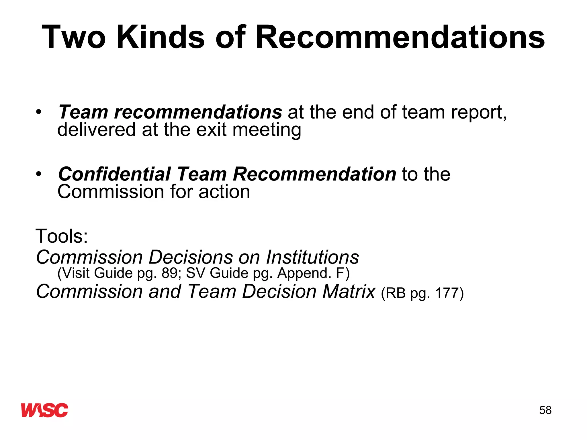 Two Kinds of Recommendations Team recommendations  at the end of team report, delivered at the exit meeting Confidential Team Recommendation  to the Commission for action Tools:  Commission Decisions on Institutions   (Visit Guide pg. 89; SV Guide pg. Append. F) Commission and Team Decision Matrix  (RB pg. 177) 