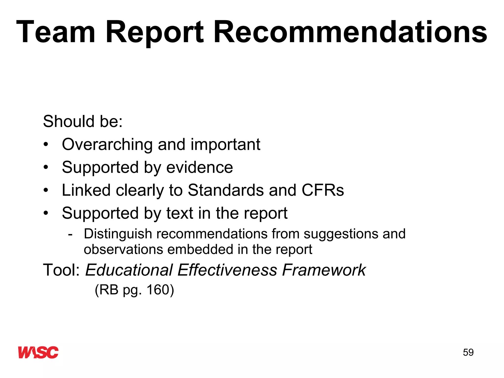 Team Report Recommendations Should be: Overarching and important Supported by evidence  Linked clearly to Standards and CFRs Supported by text in the report Distinguish recommendations from suggestions and observations embedded in the report Tool:  Educational Effectiveness Framework     (RB pg. 160) 