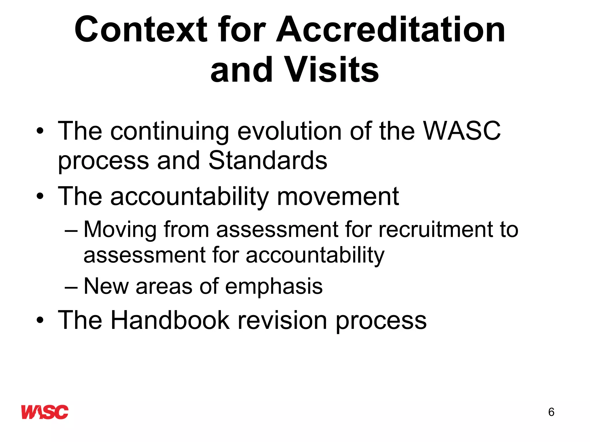 Context for Accreditation  and Visits The continuing evolution of the WASC process and Standards The accountability movement Moving from assessment for improvement to assessment for accountability New areas of emphasis The Handbook revision process 