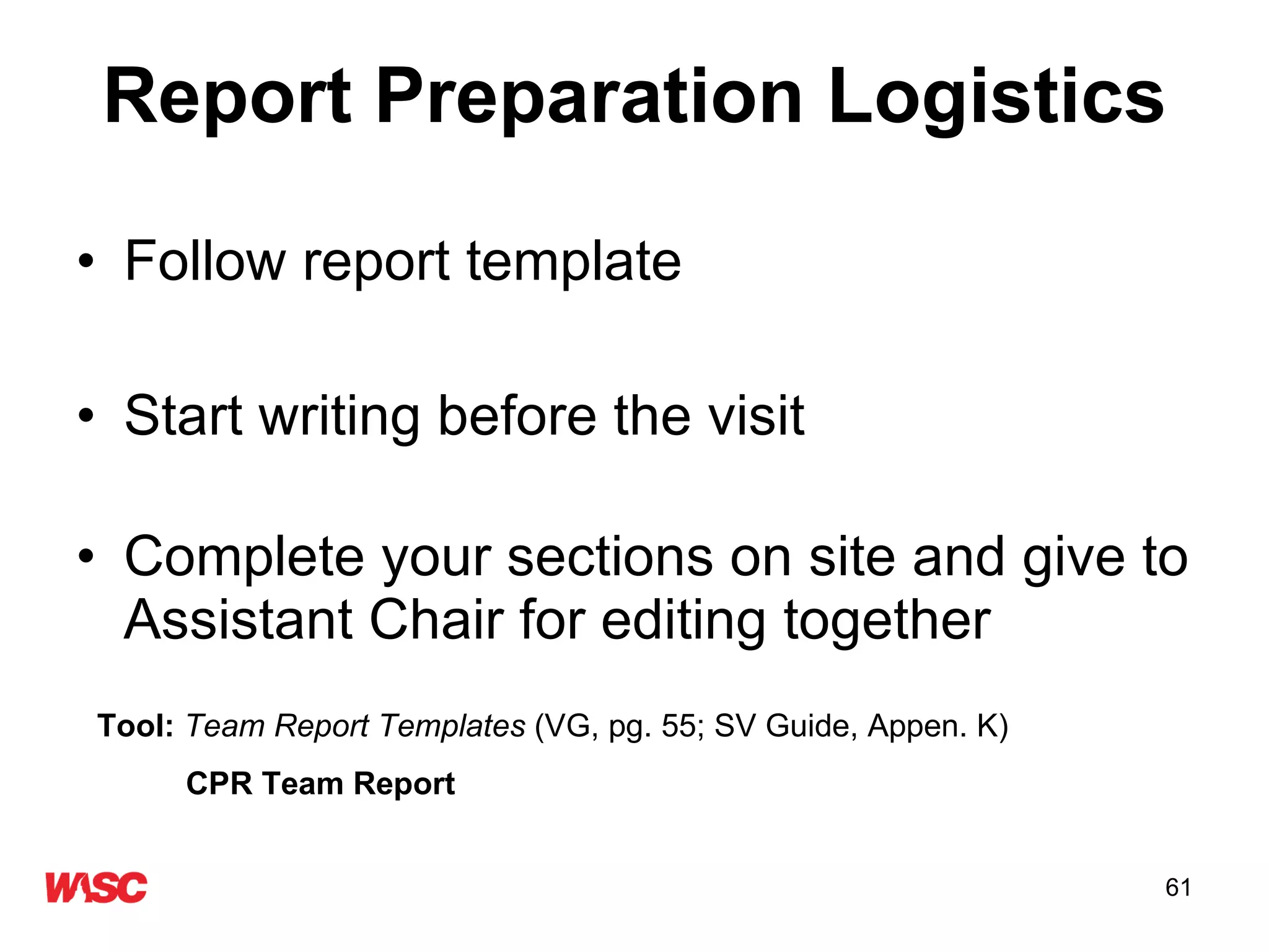 Report Preparation Logistics Follow report template Start writing before the visit  Complete your sections on site and give to Assistant Chair for editing together Tool:  Team Report Templates  (VG, pg. 55; SV Guide, Appen. K) CPR Team Report 