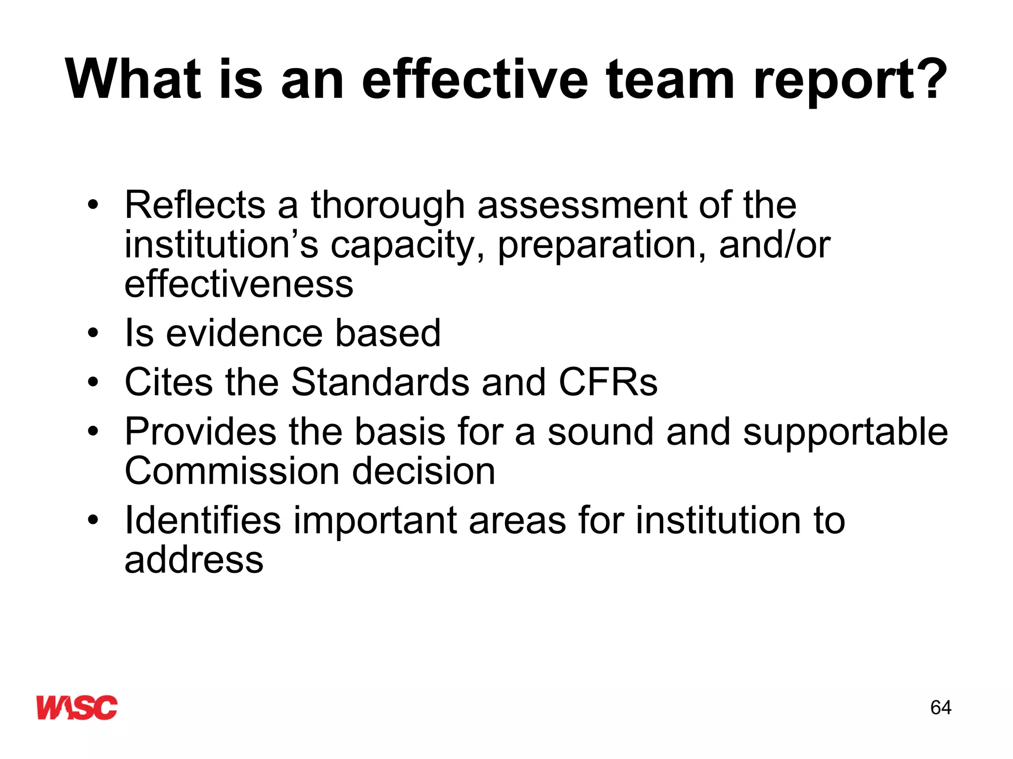What is an effective team report? Reflects a thorough assessment of the institution’s capacity, preparation, and/or effectiveness Is evidence based Cites the Standards and CFRs Provides the basis for a sound and supportable Commission decision Identifies important areas for institution to address  