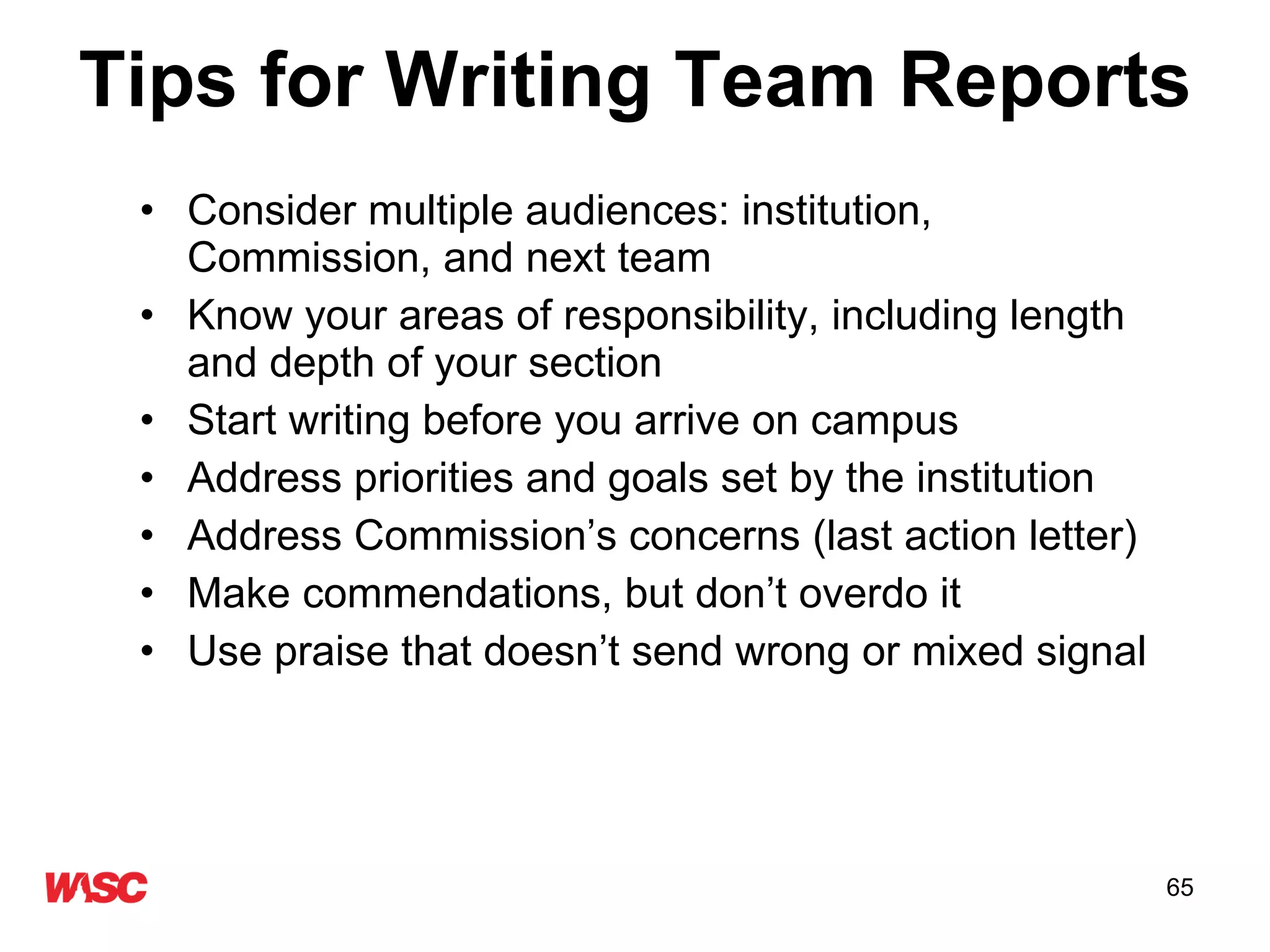 Tips for Writing Team Reports Consider multiple audiences: institution, Commission, and next team Know your areas of responsibility, including length and depth of your section Start writing before you arrive on campus Address priorities and goals set by the institution Address Commission’s concerns (last action letter) Make commendations, but don’t overdo it Use praise that doesn’t send wrong or mixed signal 