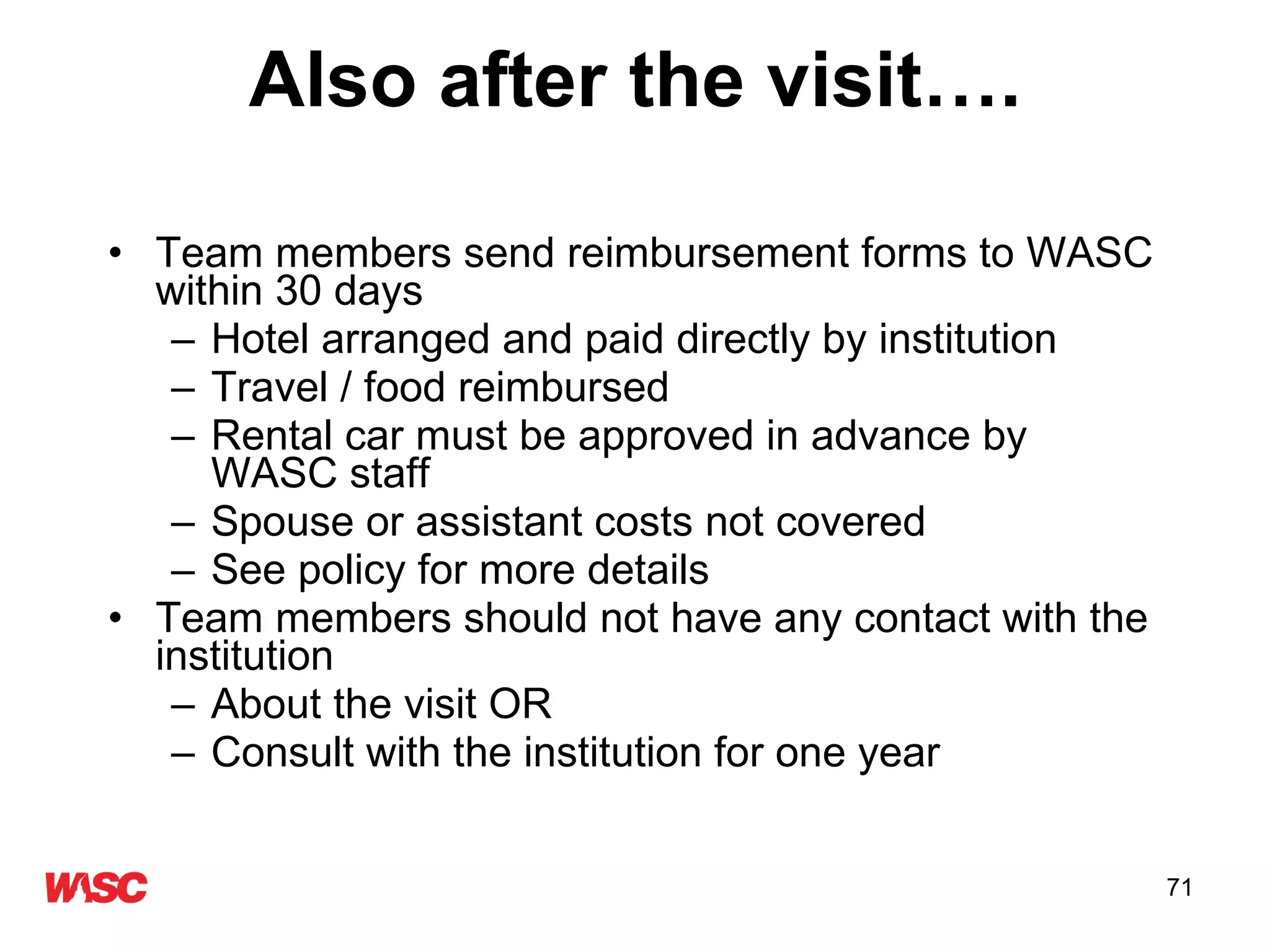 Also after the visit…. Team members send reimbursement forms to WASC within 30 days Hotel arranged and paid directly by institution Travel / food reimbursed  Rental car must be approved in advance by WASC staff Spouse or assistant costs not covered See policy for more details Team members should not have any contact with the institution  About the visit OR Consult with the institution for one year 