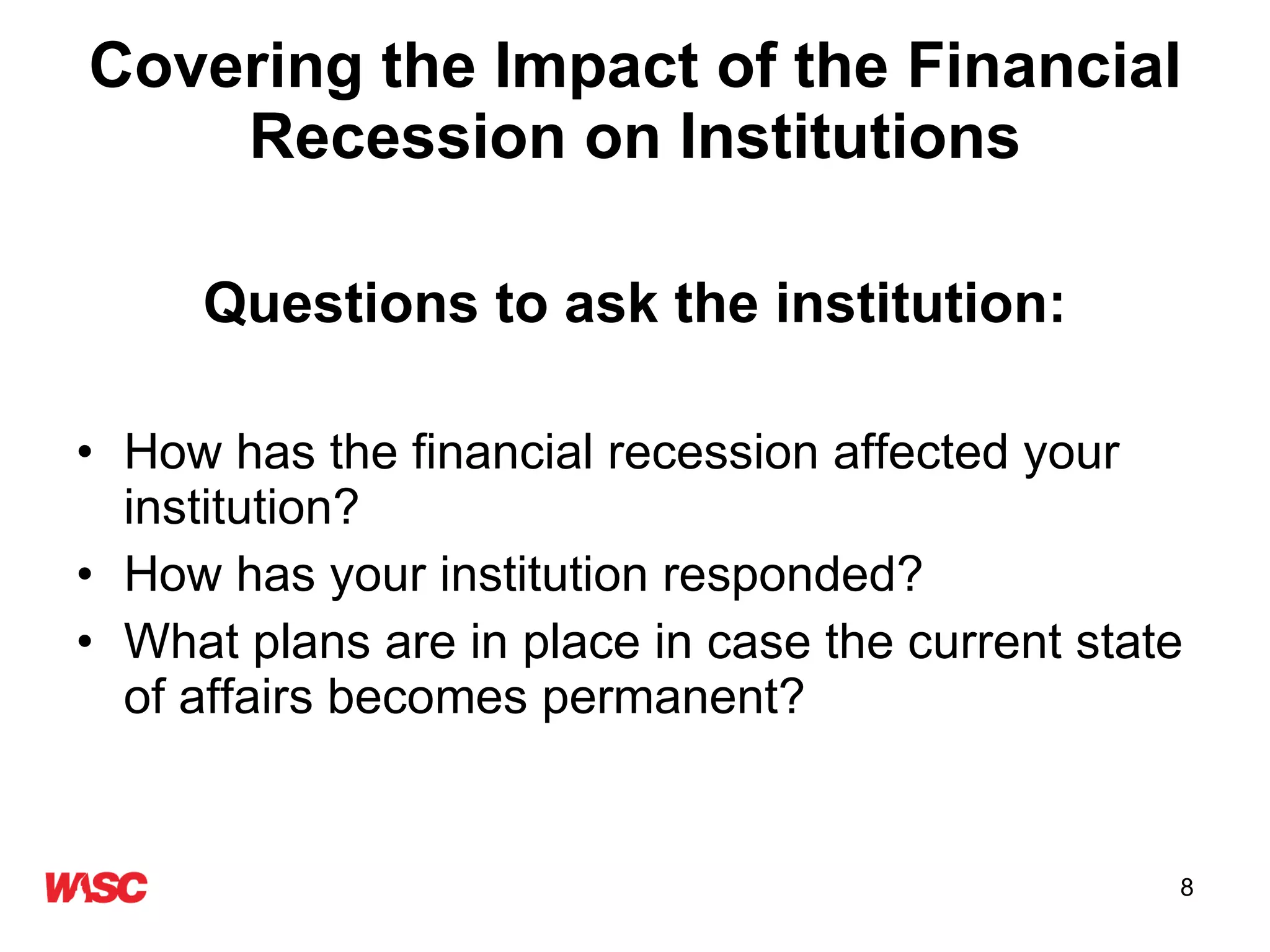 Covering the Impact of the Financial Recession on Institutions Questions to ask the institution: How has the financial recession affected your institution? How has your institution responded? What plans are in place in case the current state of affairs becomes permanent? 