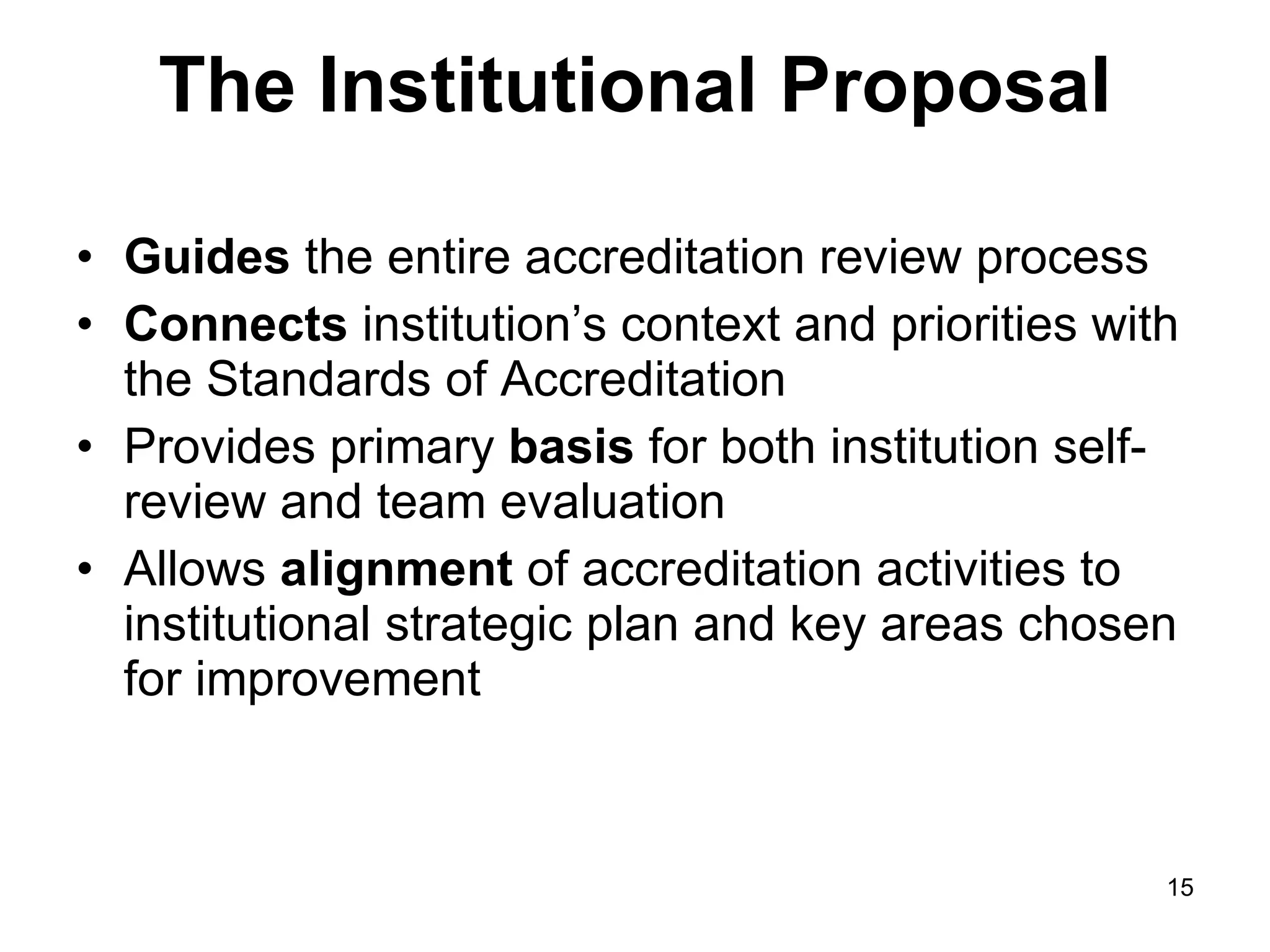 The Institutional Proposal Guides  the entire accreditation review process Connects  institution’s context and priorities with the Standards of Accreditation Provides primary  basis  for both institution self-review and team evaluation Allows  alignment  of accreditation activities to institutional strategic plan and key areas chosen for improvement 