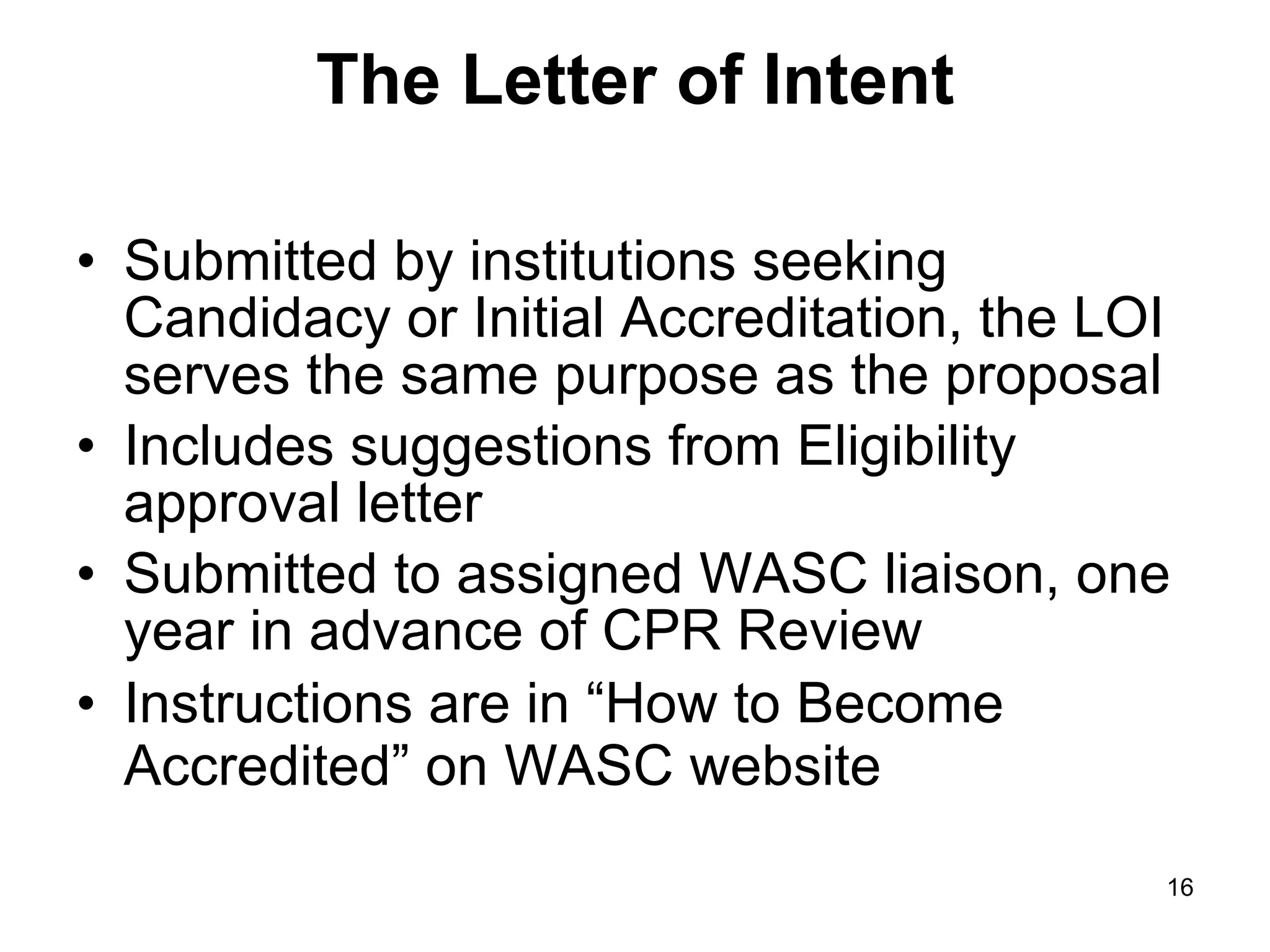 The Letter of Intent Submitted by institutions seeking Candidacy or Initial Accreditation, the LOI serves the same purpose as the proposal Includes suggestions from Eligibility approval letter Submitted to assigned WASC liaison, one year in advance of CPR Review Instructions are in “How to Become Accredited” on WASC website   