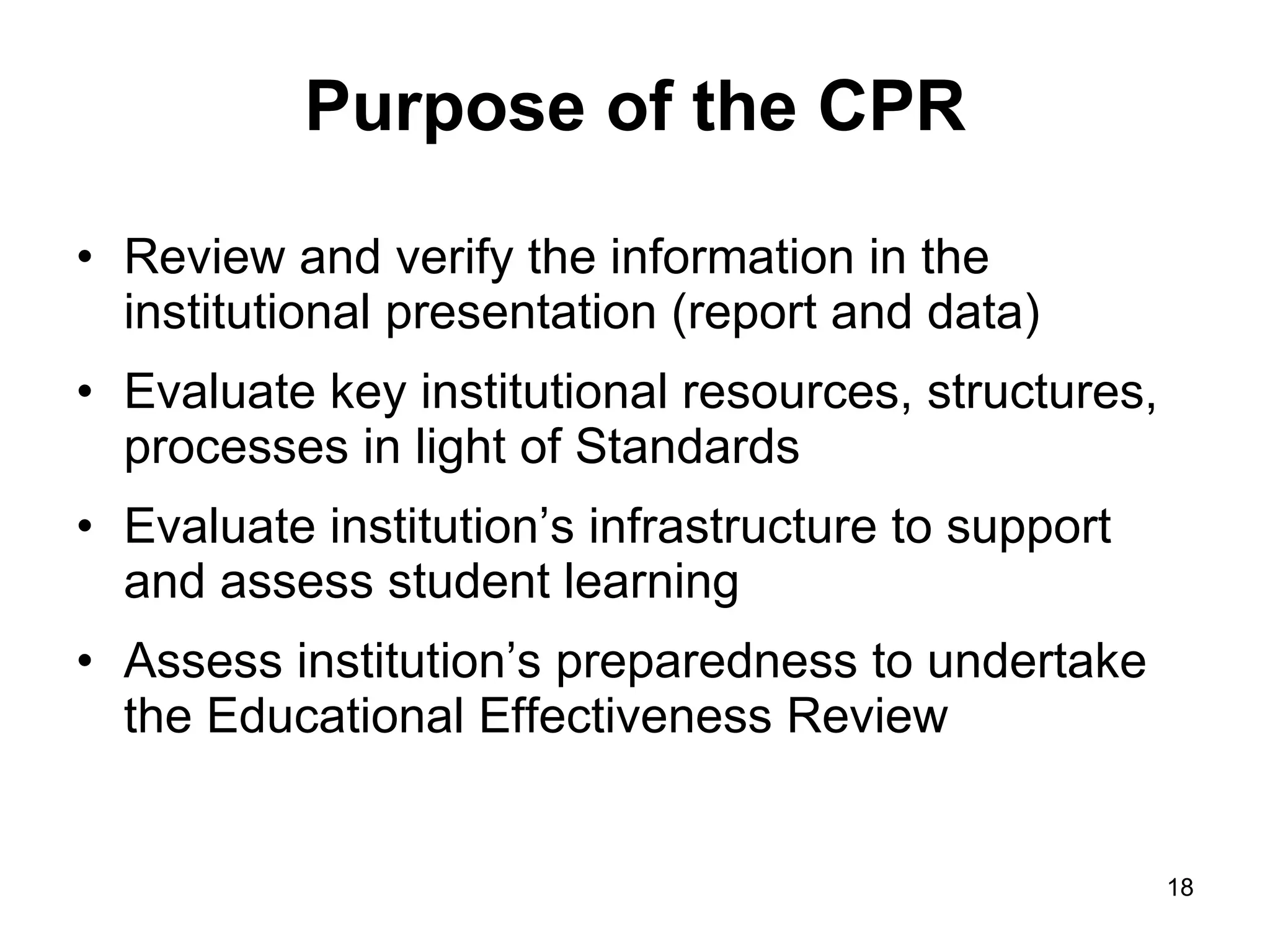 Purpose of the CPR Review and verify the information in the institutional presentation (report and data) Evaluate key institutional resources, structures, processes in light of Standards Evaluate institution’s infrastructure to support and assess student learning Assess institution’s preparedness to undertake the Educational Effectiveness Review 