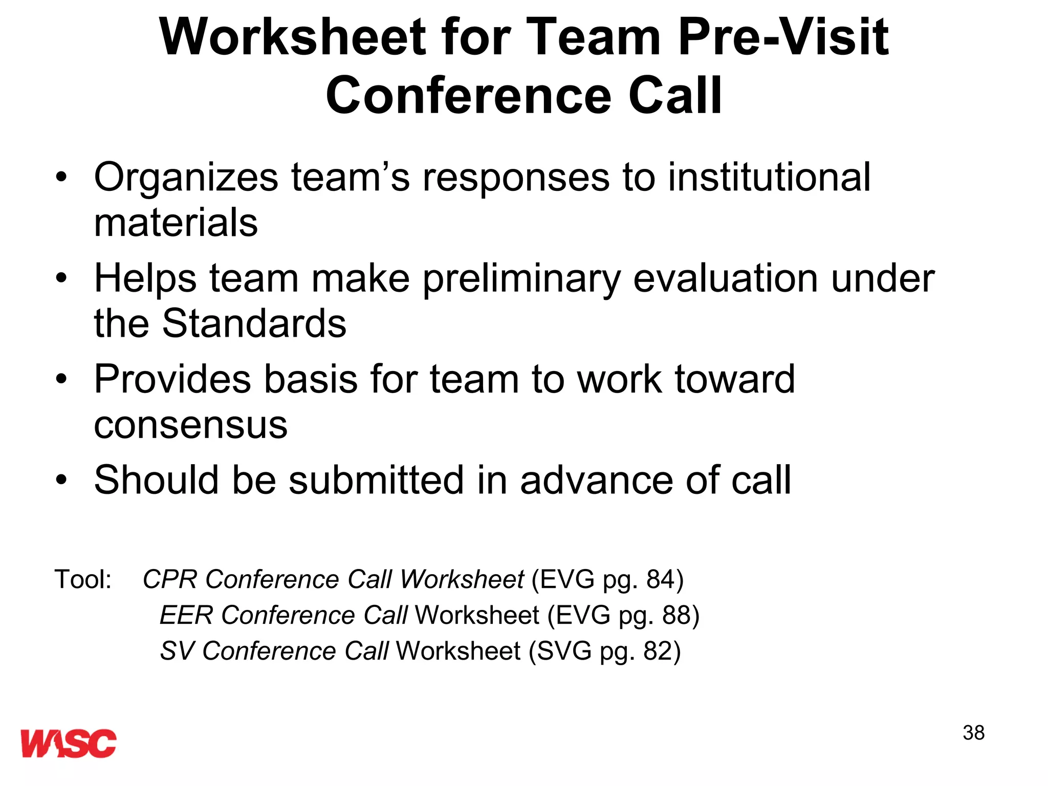 Worksheet for Team Pre-Visit Conference Call Organizes team’s responses to institutional materials  Helps team make preliminary evaluation under the Standards Provides basis for team to work toward consensus Should be submitted in advance of call Tool:   CPR Conference Call Worksheet  (EVG pg. 84) EER Conference Call  Worksheet (EVG pg. 88) SV Conference Call  Worksheet (SVG pg. 82) 
