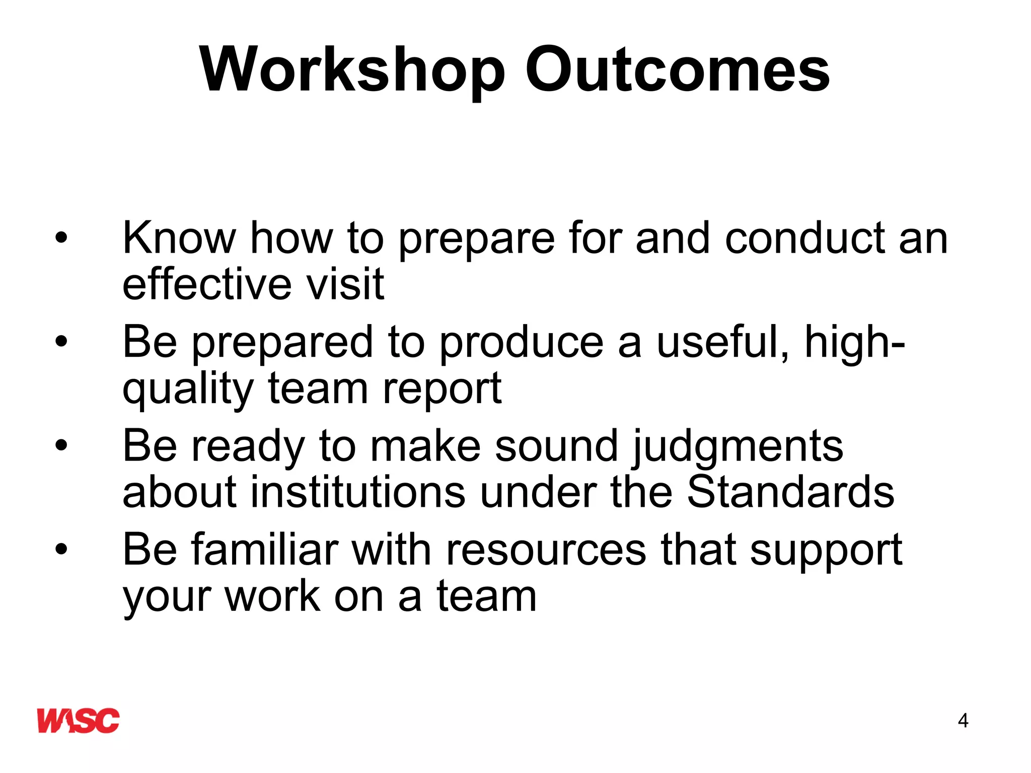 Workshop Outcomes Know how to prepare for and conduct an effective visit  Be prepared to produce a useful, high-quality team report Be ready to make sound judgments about institutions under the Standards Be familiar with resources that support your work on a team 