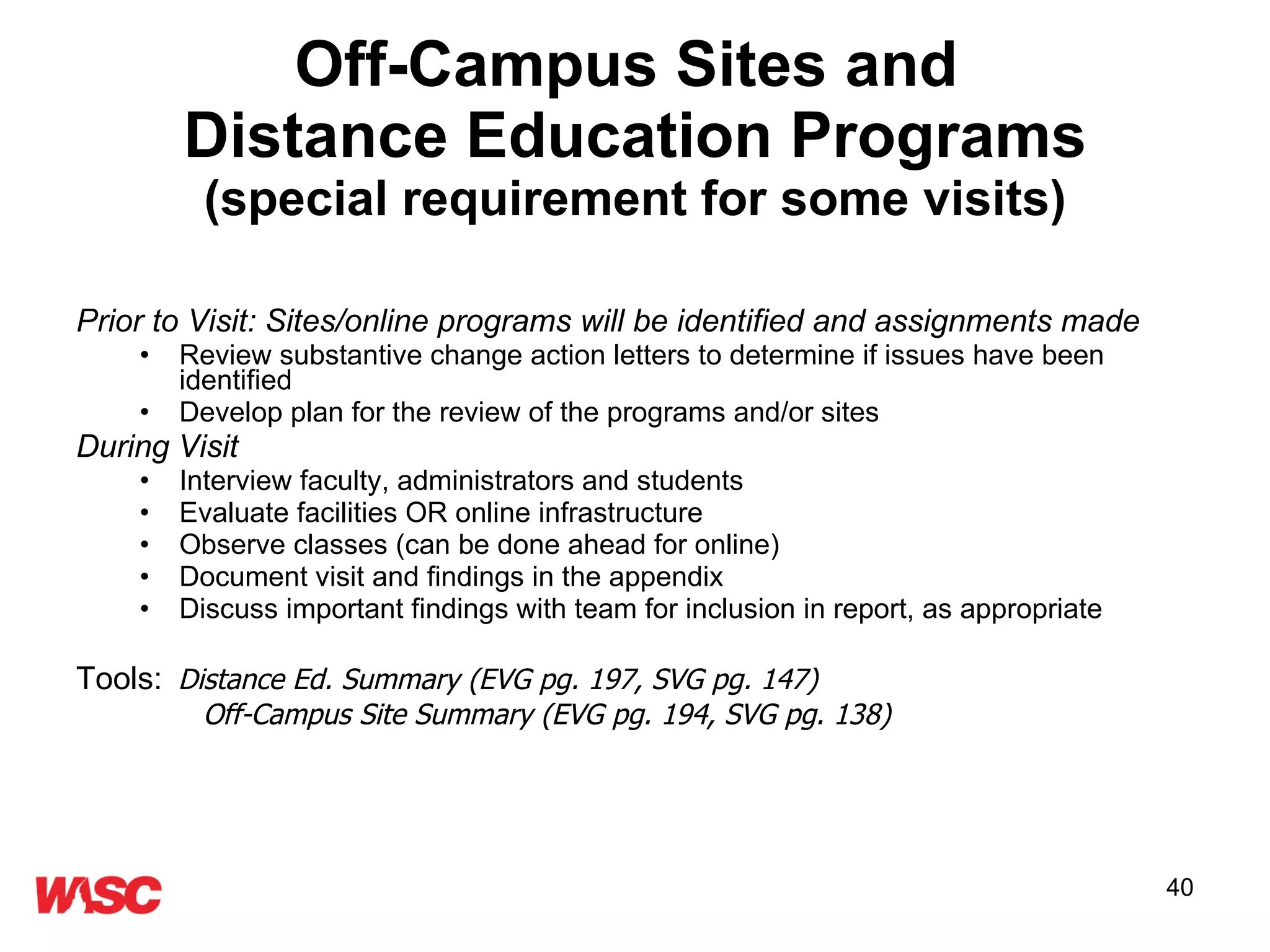 Off-Campus Sites and  Distance Education Programs (special requirement for some visits) Prior to Visit: Sites/online programs will be identified and assignments made Review substantive change action letters to determine if issues have been identified Develop plan for the review of the programs and/or sites  During Visit Interview faculty, administrators and students Evaluate facilities OR online infrastructure Observe classes (can be done ahead for online) Document visit and findings in the appendix  Discuss important findings with team for inclusion in report, as appropriate Tools:   Distance Ed. Summary (EVG pg. 197, SVG pg. 147) Off-Campus Site Summary (EVG pg. 194, SVG pg. 138) 