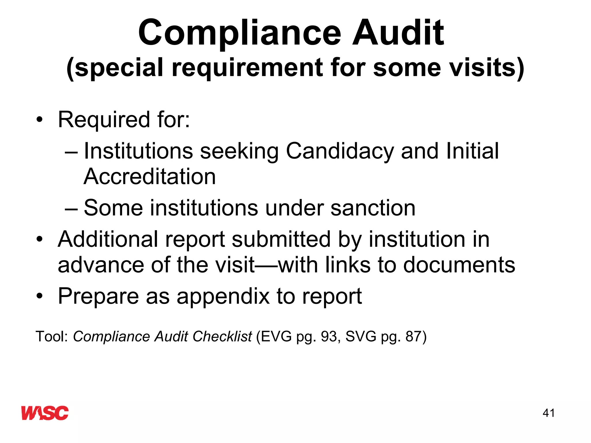 Compliance Audit   (special requirement for some visits) Required for: Institutions seeking Candidacy and Initial Accreditation Some institutions under sanction Additional report submitted by institution in advance of the visit—with links to documents Prepare as appendix to report Tool:  Compliance Audit Checklist  (EVG pg. 93, SVG pg. 87) 