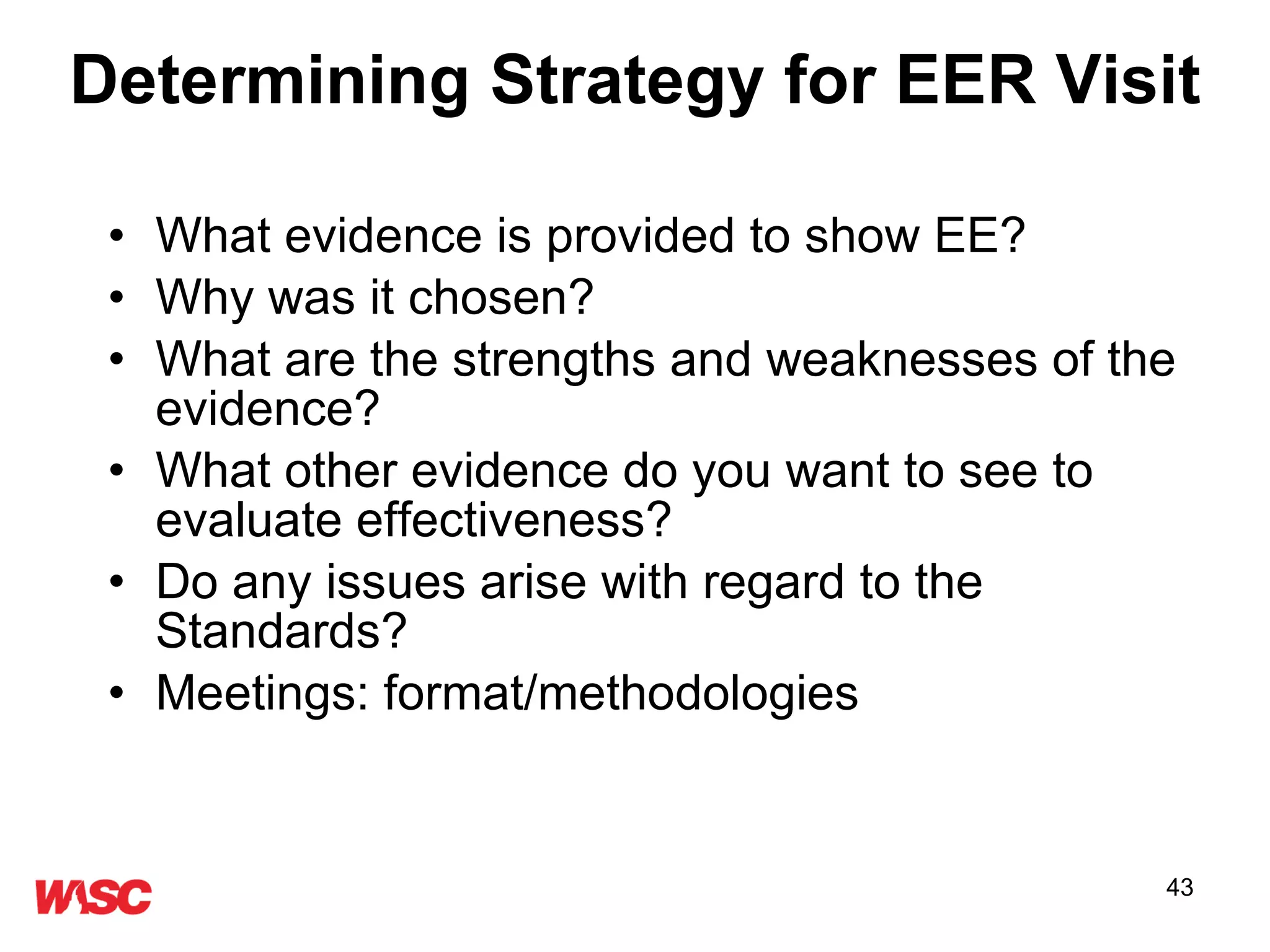 Determining Strategy for EER Visit What evidence is provided to show EE? Why was it chosen? What are the strengths and weaknesses of the evidence? What other evidence do you want to see to evaluate effectiveness? Do any issues arise with regard to the Standards? Meetings: format/methodologies 