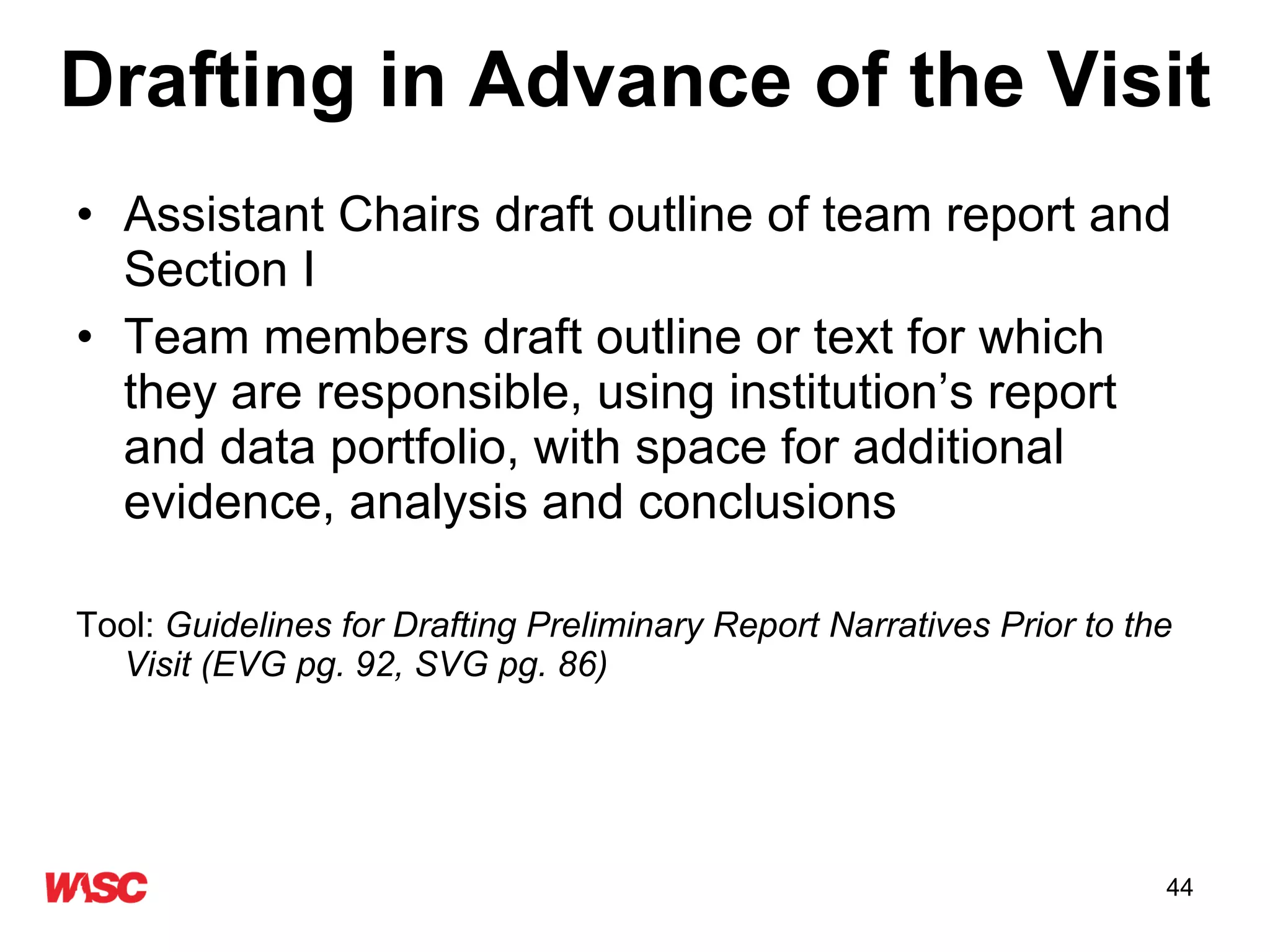 Drafting in Advance of the Visit Assistant Chairs draft outline of team report and Section I Team members draft outline or text for which they are responsible, using institution’s report and data portfolio, with space for additional evidence, analysis and conclusions  Tool:  Guidelines for Drafting Preliminary Report Narratives Prior to the Visit (EVG pg. 92, SVG pg. 86) 