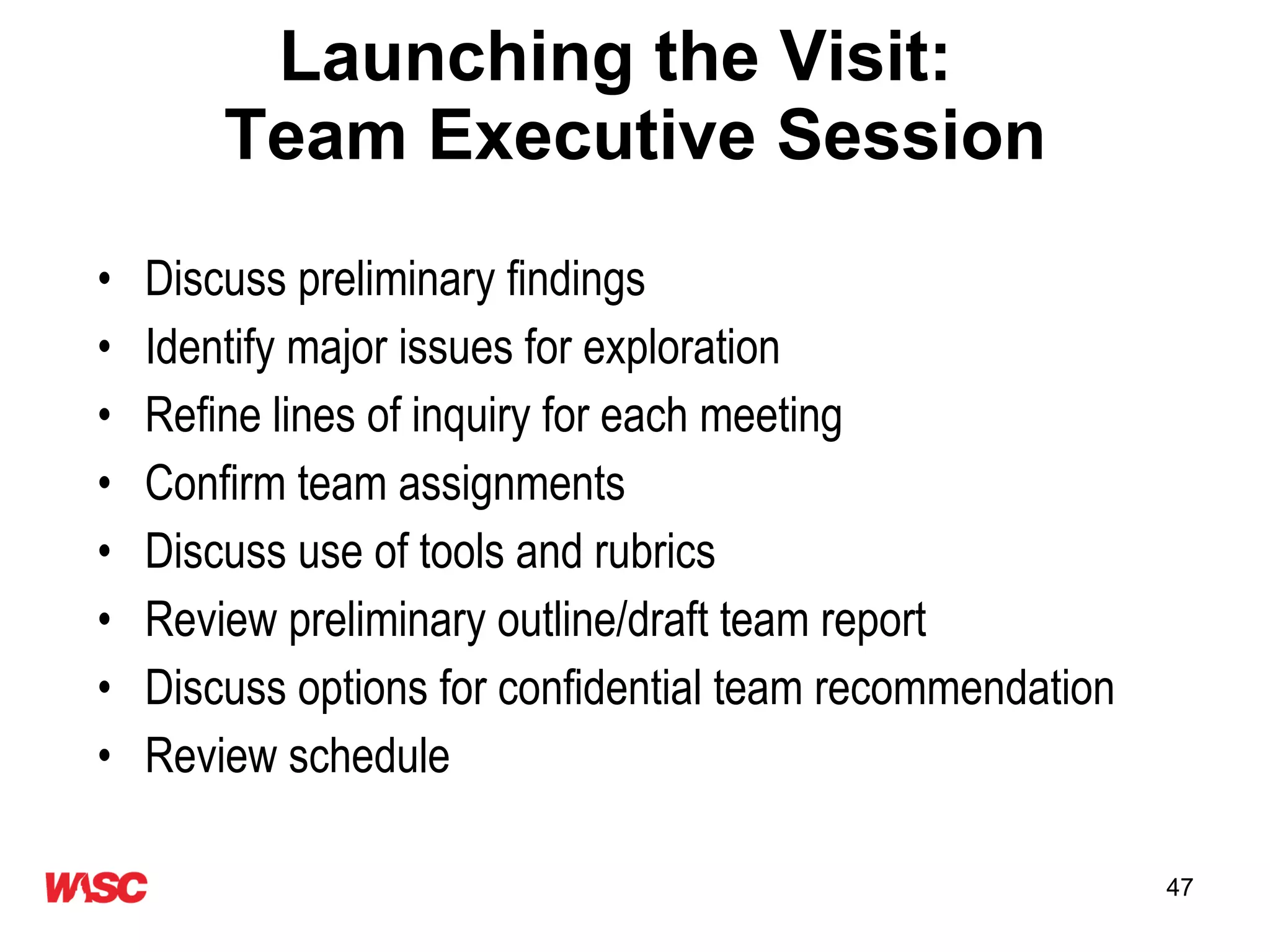 Launching the Visit:  Team Executive Session Discuss preliminary findings Identify major issues for exploration Refine lines of inquiry for each meeting Confirm team assignments Discuss use of tools and rubrics Review preliminary outline/draft team report Discuss options for confidential team recommendation Review schedule 