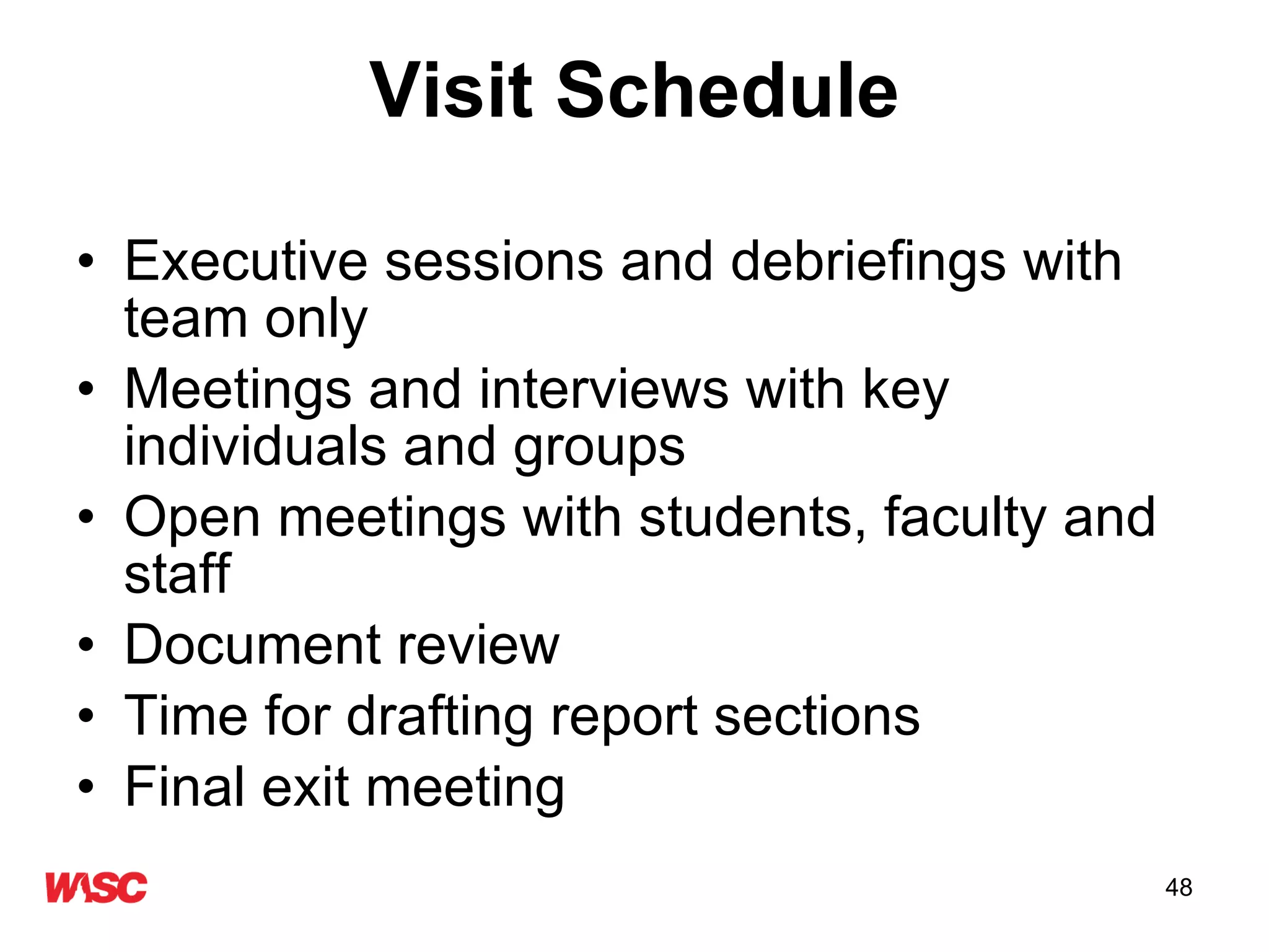 Visit Schedule Executive sessions and debriefings with team only Meetings and interviews with key individuals and groups Open meetings with students, faculty and staff Document review  Time for drafting report sections Final exit meeting 