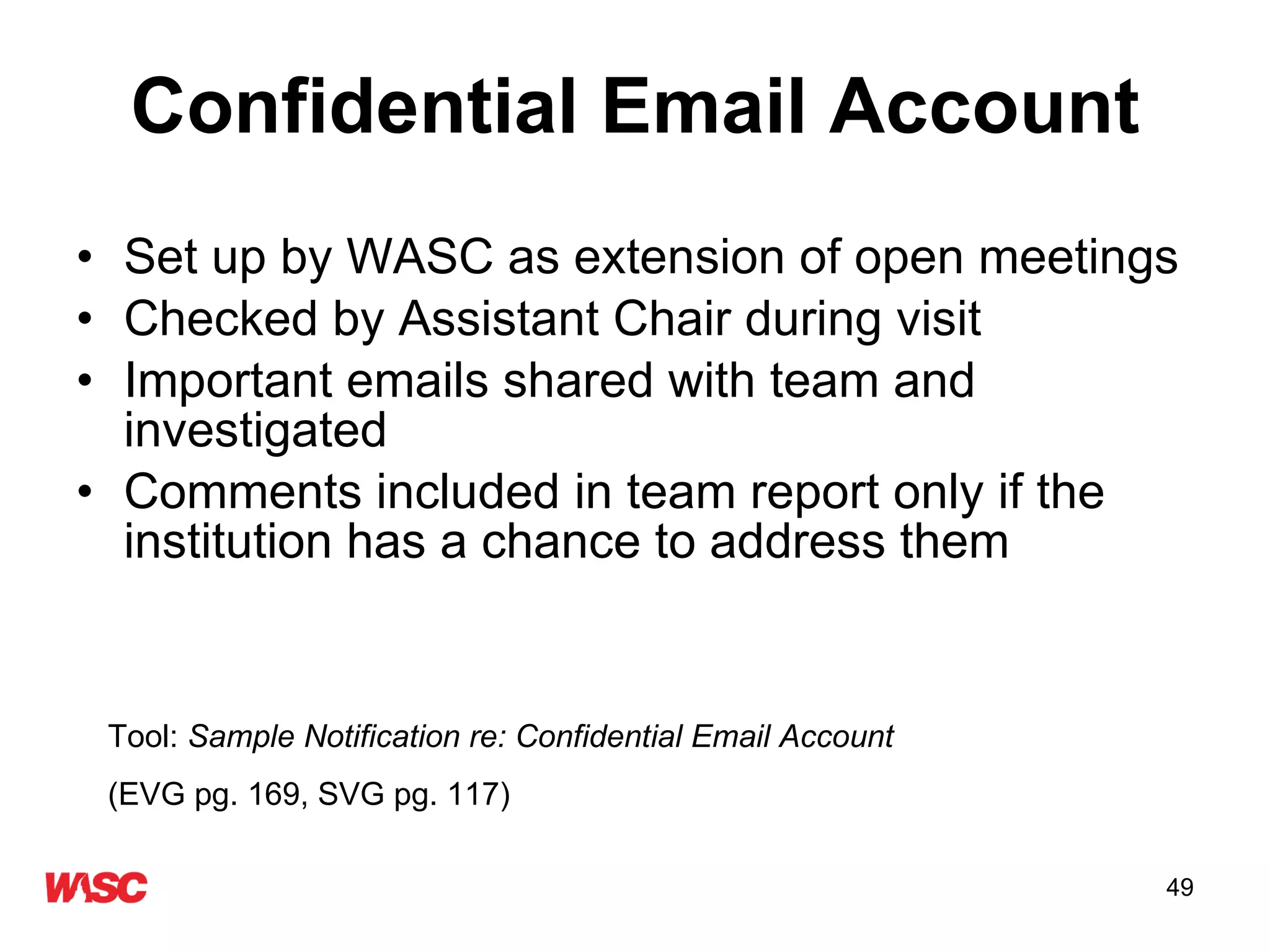 Confidential Email Account Set up by WASC as extension of open meetings Checked by Assistant Chair during visit Important emails shared with team and investigated Comments included in team report only if the institution has a chance to address them Tool:  Sample Notification re: Confidential Email Account   (EVG pg. 169, SVG pg. 117) 