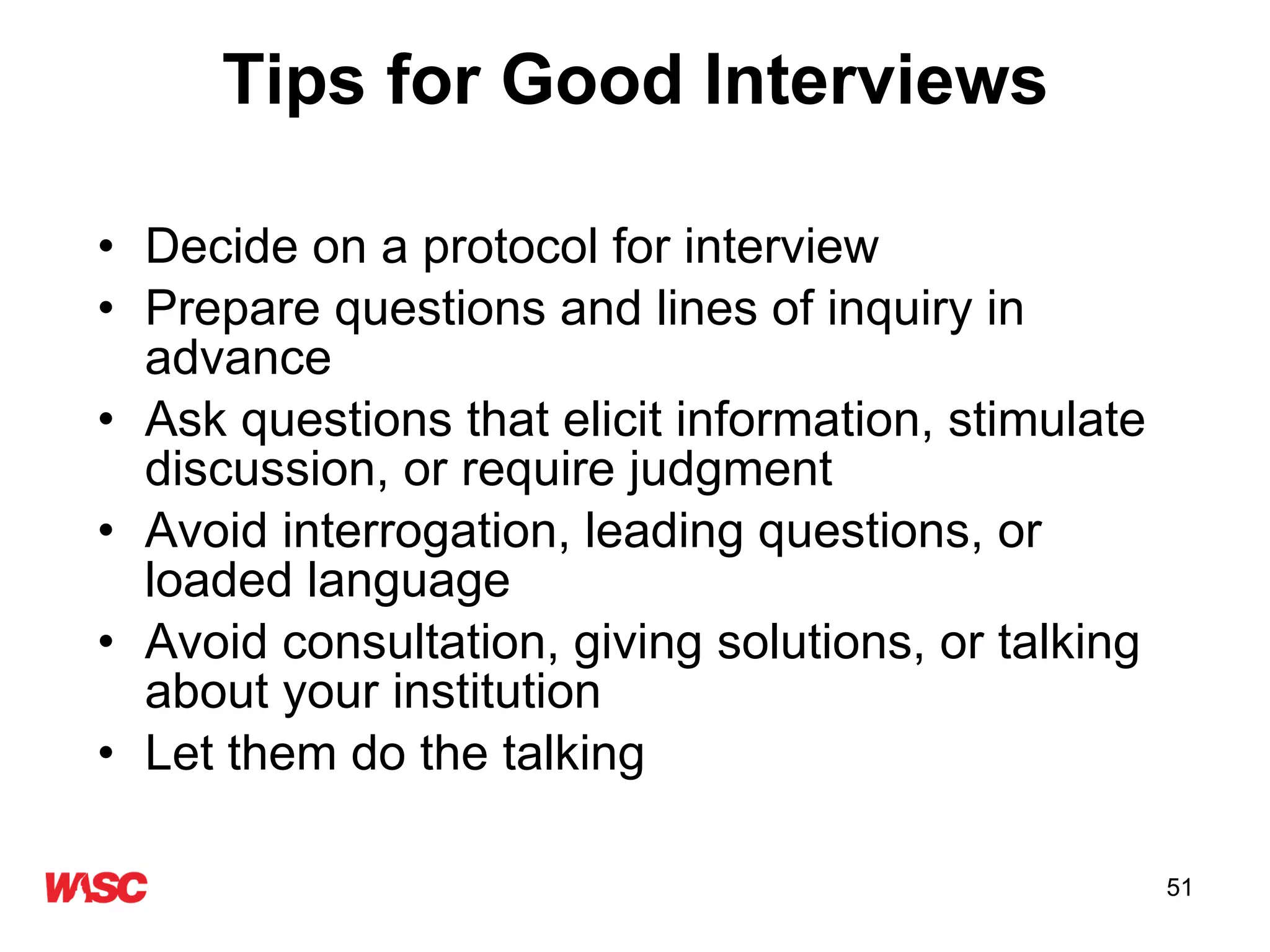 Tips for Good Interviews Decide on a protocol for interview Prepare questions and lines of inquiry in advance  Ask questions that elicit information, stimulate discussion, or require judgment Avoid interrogation, leading questions, or loaded language Avoid consultation, giving solutions, or talking about your institution Let them do the talking 