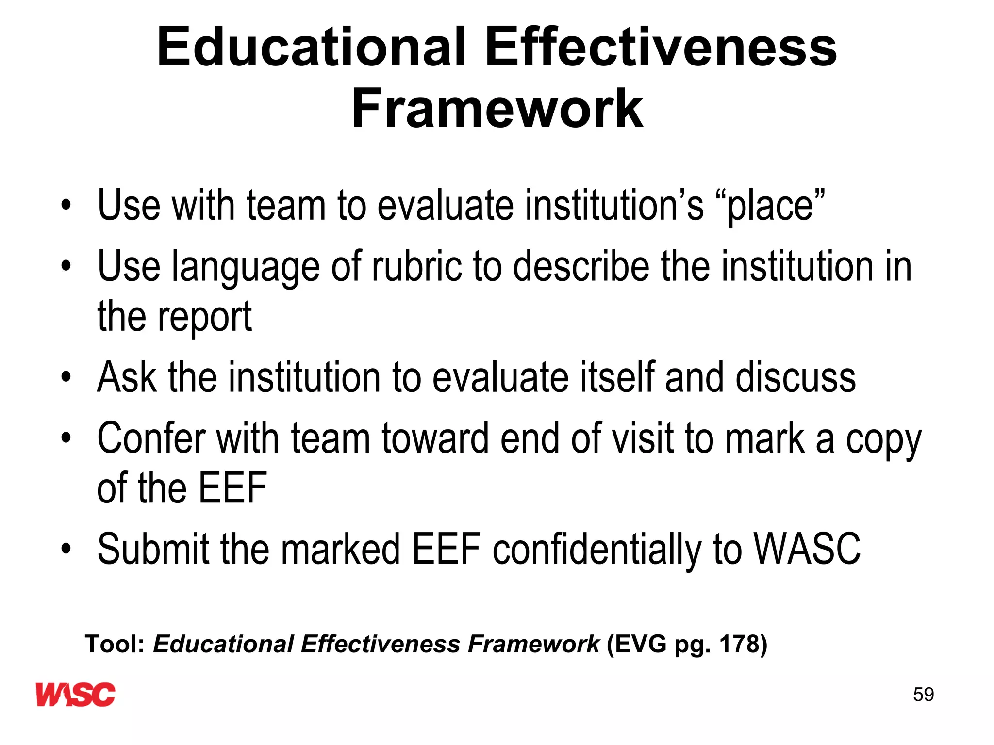 Educational Effectiveness Framework Use with team to evaluate institution’s “place”  Use language of rubric to describe the institution in the report Ask the institution to evaluate itself and discuss Confer with team toward end of visit to mark a copy of the EEF  Submit the marked EEF confidentially to WASC Tool:  Educational Effectiveness Framework  (EVG pg. 178) 