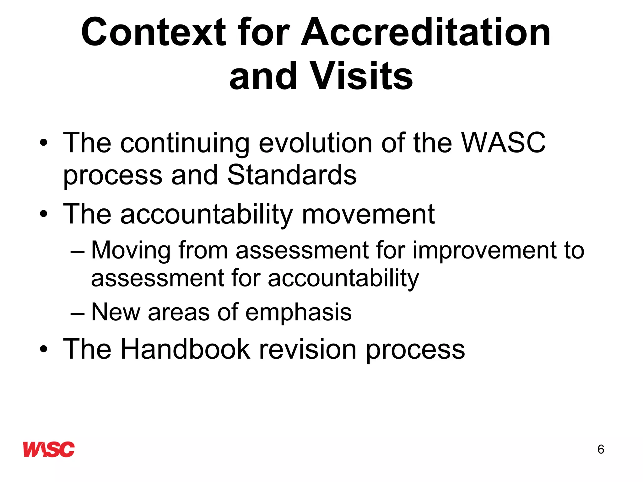 Context for Accreditation  and Visits The continuing evolution of the WASC process and Standards The accountability movement Moving from assessment for improvement to assessment for accountability New areas of emphasis The Handbook revision process 