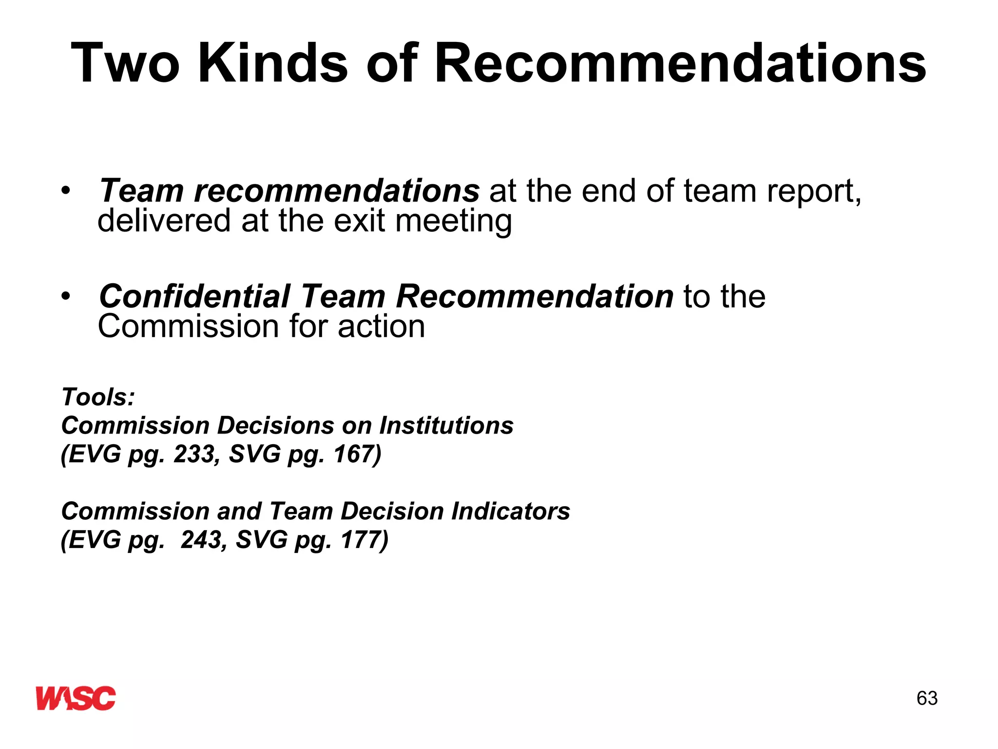Two Kinds of Recommendations Team recommendations  at the end of team report, delivered at the exit meeting Confidential Team Recommendation  to the Commission for action Tools:  Commission Decisions on Institutions  (EVG pg. 233, SVG pg. 167) Commission and Team Decision Indicators (EVG pg.  243, SVG pg. 177) 