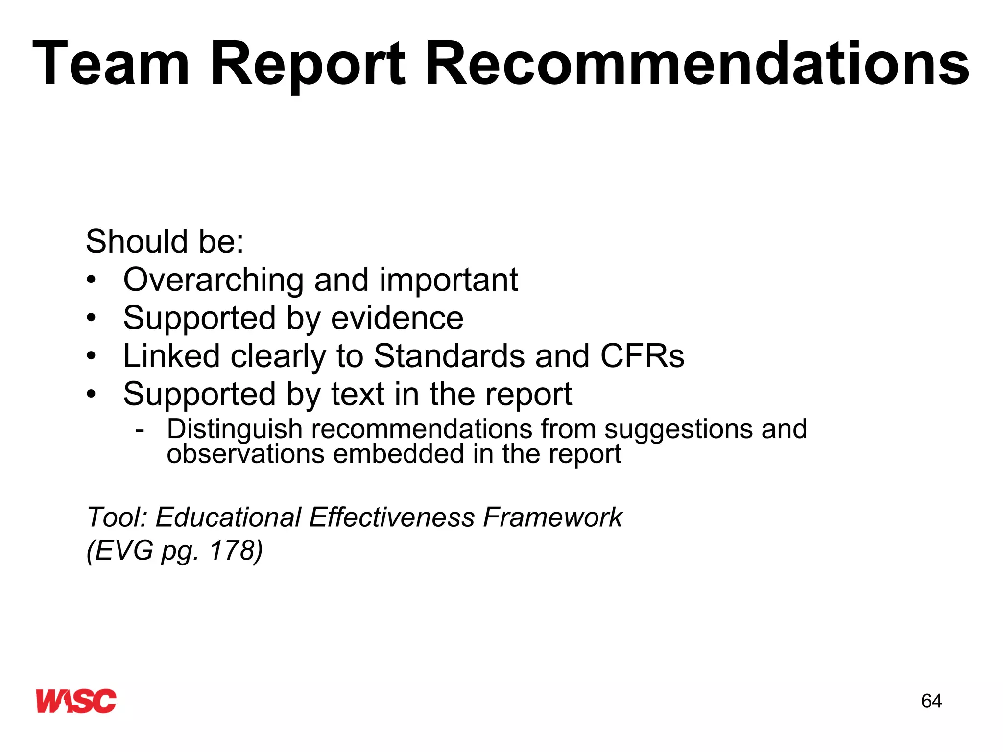 Team Report Recommendations Should be: Overarching and important Supported by evidence  Linked clearly to Standards and CFRs Supported by text in the report Distinguish recommendations from suggestions and observations embedded in the report Tool: Educational Effectiveness Framework (EVG pg. 178)    