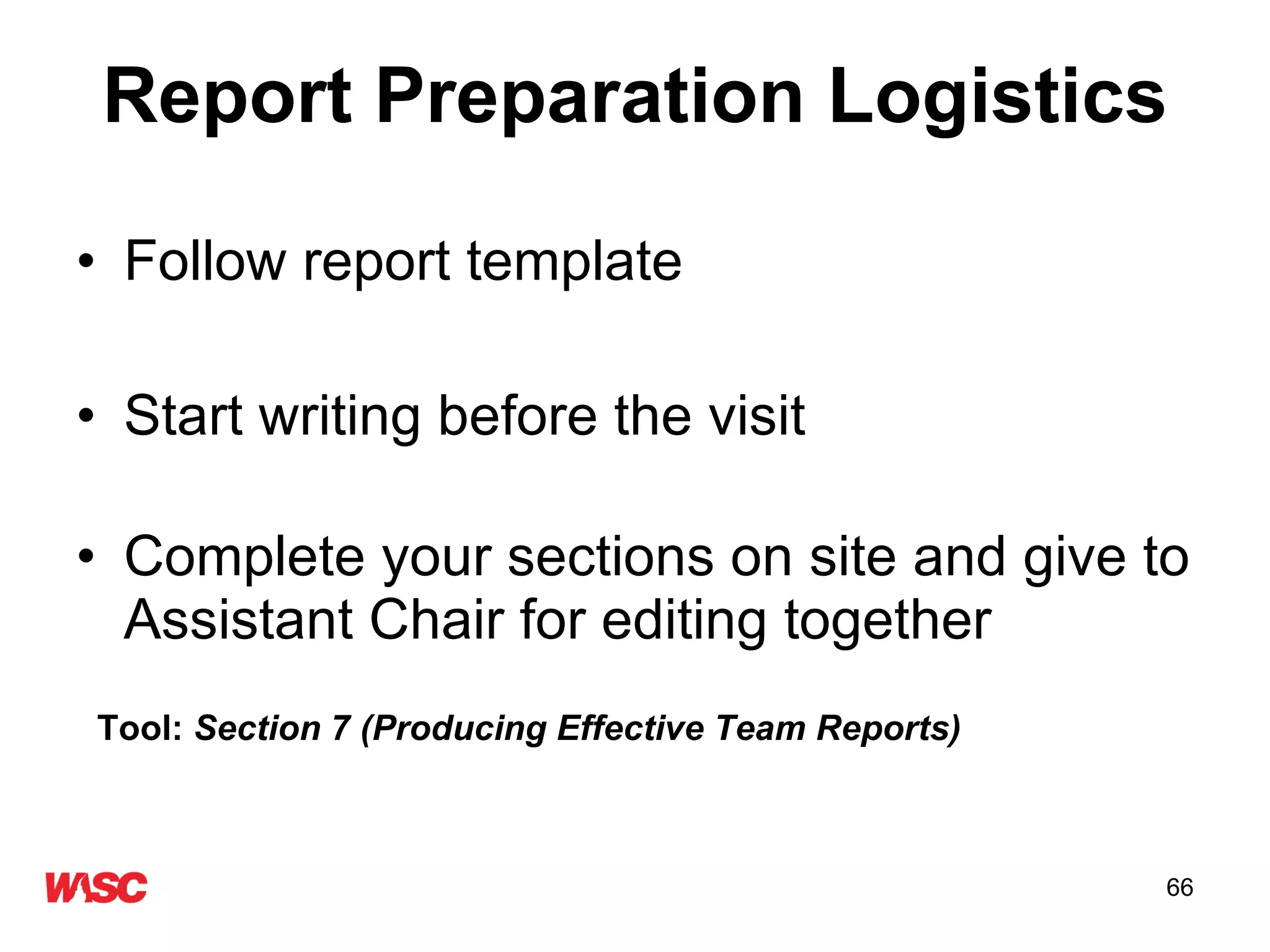 Report Preparation Logistics Follow report template Start writing before the visit  Complete your sections on site and give to Assistant Chair for editing together Tool:  Section 7 (Producing Effective Team Reports) 