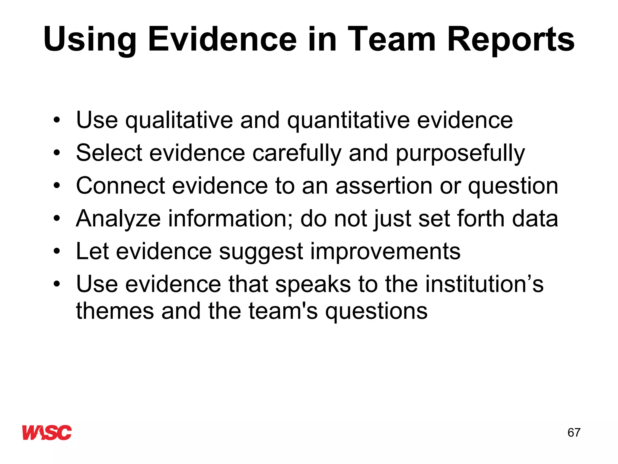 Using Evidence in Team Reports Use qualitative and quantitative evidence  Select evidence carefully and purposefully Connect evidence to an assertion or question  Analyze information; do not just set forth data Let evidence suggest improvements Use evidence that speaks to the institution’s themes and the team's questions 