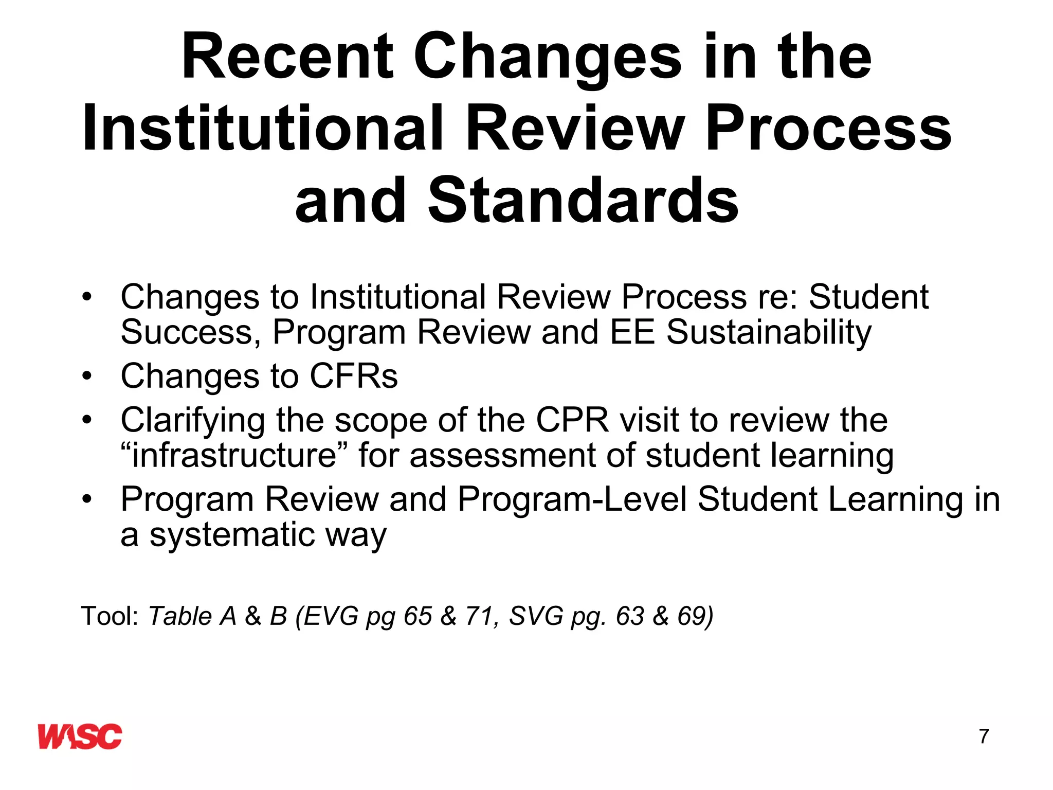 Recent Changes in the Institutional Review Process  and Standards   Changes to Institutional Review Process re: Student Success, Program Review and EE Sustainability Changes to CFRs Clarifying the scope of the CPR visit to review the “infrastructure” for assessment of student learning Program Review and Program-Level Student Learning in a systematic way Tool:  Table A  &  B (EVG pg 65 & 71, SVG pg. 63 & 69) 