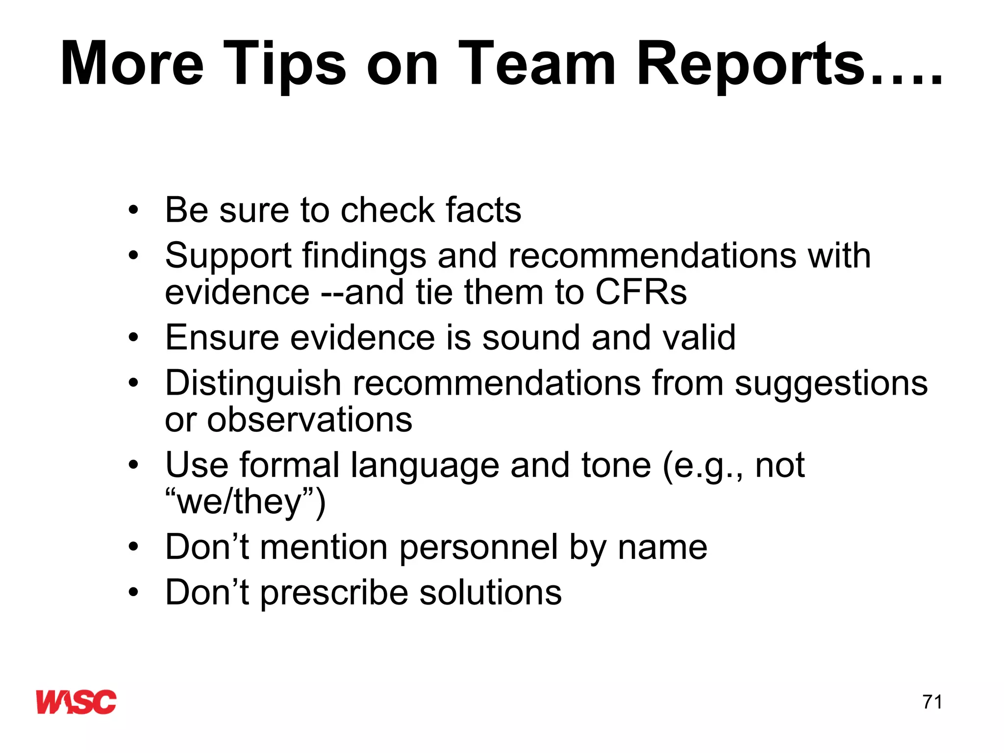 More Tips on Team Reports…. Be sure to check facts  Support findings and recommendations with evidence --and tie them to CFRs Ensure evidence is sound and valid Distinguish recommendations from suggestions or observations Use formal language and tone (e.g., not “we/they”) Don’t mention personnel by name Don’t prescribe solutions  