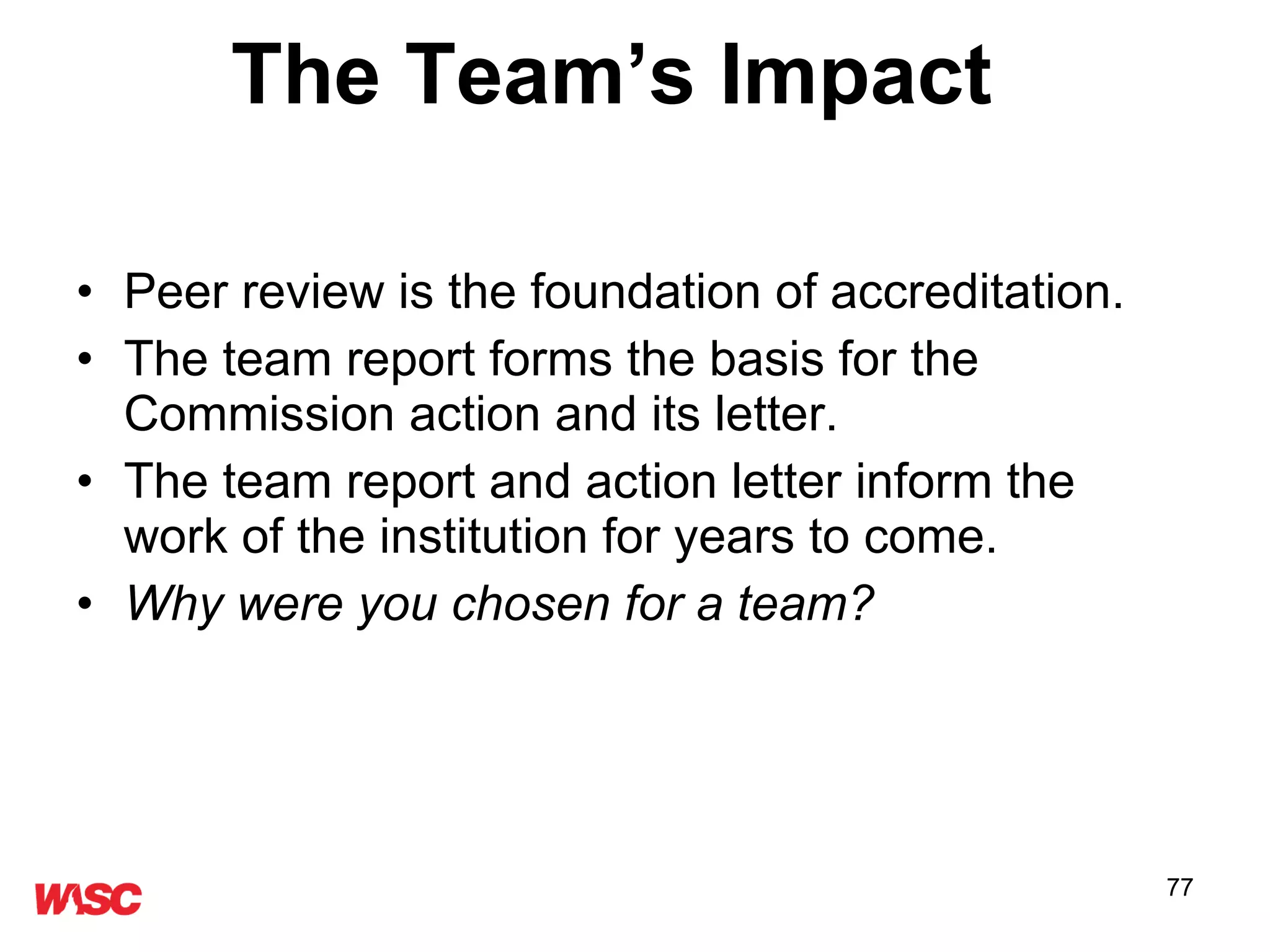 The Team’s Impact  Peer review is the foundation of accreditation.  The team report forms the basis for the Commission action and its letter. The team report and action letter inform the work of the institution for years to come. Why were you chosen for a team? 