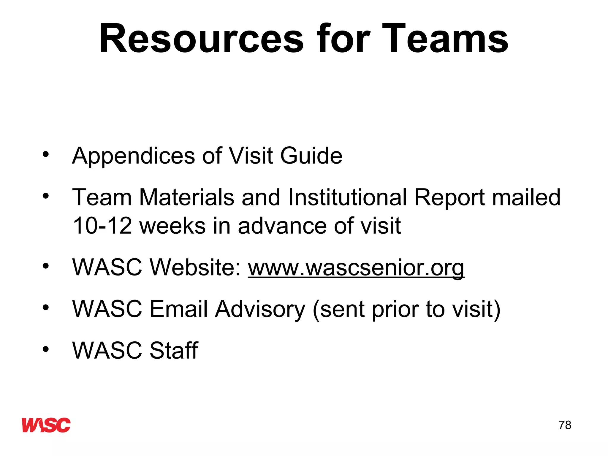 Resources for Teams Appendices of Visit Guide  Team Materials and Institutional Report mailed 10-12 weeks in advance of visit WASC Website:  www.wascsenior.org WASC Email Advisory (sent prior to visit) WASC Staff 