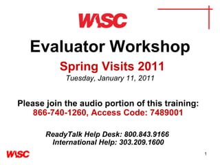 Evaluator Workshop   Spring Visits 2011 Tuesday, January 11, 2011 Please join the audio portion of this training:   866-740-1260, Access Code: 7489001   ReadyTalk Help Desk: 800.843.9166  International Help: 303.209.1600 