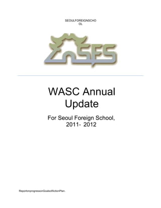 SEOULFOREIGNSCHO
                                          OL




                      WASC Annual
                        Update
                      For Seoul Foreign School,
                            2011‐ 2012




ReportonprogressonGoalsofActionPlan.
 