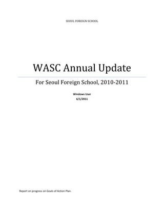 SEOUL	FOREIGN	SCHOOL




           WASC	Annual	Update	
             For	Seoul	Foreign	School,	2010‐2011	
                                                      
                                               Windows User 
                                                 6/1/2011 
 

 

 

                                 




Report on progress on Goals of Action Plan. 
 