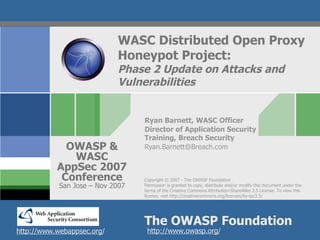 WASC Distributed Open Proxy
                            Honeypot Project:
                            Phase 2 Update on Attacks and
                            Vulnerabilities


                                  Ryan Barnett, WASC Officer
                                  Director of Application Security
                                  Training, Breach Security
             OWASP &              Ryan.Barnett@Breach.com
              WASC
           AppSec 2007
            Conference            Copyright © 2007 - The OWASP Foundation
            San Jose – Nov 2007   Permission is granted to copy, distribute and/or modify this document under the
                                  terms of the Creative Commons Attribution-ShareAlike 2.5 License. To view this
                                  license, visit http://creativecommons.org/licenses/by-sa/2.5/




                                  The OWASP Foundation
http://www.webappsec.org/          http://www.owasp.org/
 