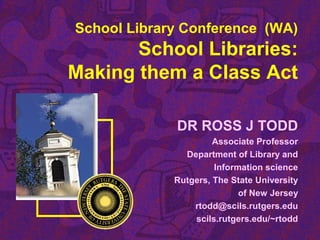 School Library Conference (WA)
School Libraries:
Making them a Class Act
DR ROSS J TODD
Associate Professor
Department of Library and
Information science
Rutgers, The State University
of New Jersey
rtodd@scils.rutgers.edu
scils.rutgers.edu/~rtodd
 
