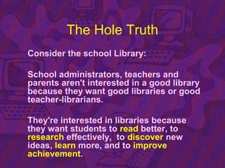 The Hole Truth
Consider the school Library:
School administrators, teachers and
parents aren't interested in a good library
because they want good libraries or good
teacher-librarians.
They're interested in libraries because
they want students to read better, to
research effectively, to discover new
ideas, learn more, and to improve
achievement.
 