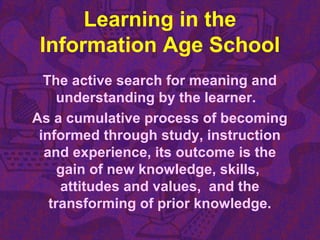Learning in the
Information Age School
The active search for meaning and
understanding by the learner.
As a cumulative process of becoming
informed through study, instruction
and experience, its outcome is the
gain of new knowledge, skills,
attitudes and values, and the
transforming of prior knowledge.
 