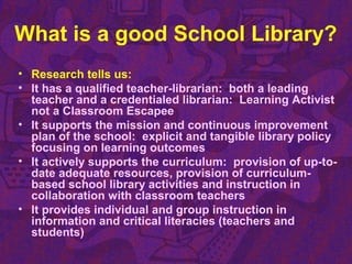 What is a good School Library?
• Research tells us:
• It has a qualified teacher-librarian: both a leading
teacher and a credentialed librarian: Learning Activist
not a Classroom Escapee
• It supports the mission and continuous improvement
plan of the school: explicit and tangible library policy
focusing on learning outcomes
• It actively supports the curriculum: provision of up-to-
date adequate resources, provision of curriculum-
based school library activities and instruction in
collaboration with classroom teachers
• It provides individual and group instruction in
information and critical literacies (teachers and
students)
 