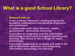 What is a good School Library?
• Research tells us:
• It has a vibrant literature / reading program for
academic achievement and personal enjoyment
and enrichment
• It collaborates with other libraries: public,
government, community resources
• It provides an integrated and rich information
technology environment to support teaching and
learning (the library is not a refuge for reject
technology)
• It provides leadership to students and staff in the
use of electronic resources and integrating
information technology into learning
 
