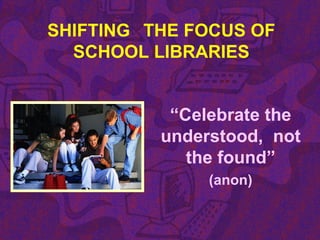 SHIFTING THE FOCUS OF
SCHOOL LIBRARIES
“Celebrate the
understood, not
the found”
(anon)
 