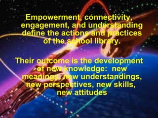 Empowerment, connectivity,
engagement, and understanding
define the actions and practices
of the school library.
Their outcome is the development
of new knowledge: new
meanings, new understandings,
new perspectives, new skills,
new attitudes
 
