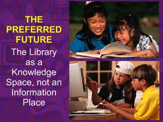 THE
PREFERRED
FUTURE
The Library
as a
Knowledge
Space, not an
Information
Place
 