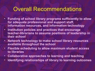 Overall Recommendations
• Funding of school library programs sufficiently to allow
for adequate professional and support staff,
information resources, and information technology
• Institution policies and practices that encourage
teacher-librarians to assume positions of leadership in
their school
• Network technology to make school library resources
available throughout the school
• Flexible scheduling to allow maximum student access
to libraries
• Collaborative approaches to learning and teaching
• Identifying relationships of library to learning outcomes
 